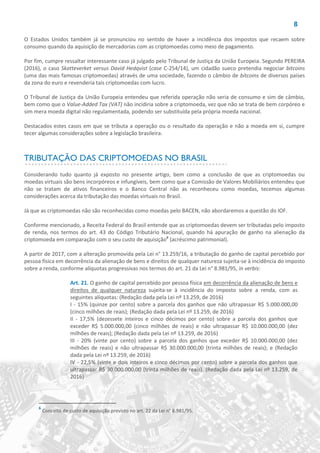 8
O Estados Unidos também já se pronunciou no sentido de haver a incidência dos impostos que recaem sobre
consumo quando da aquisição de mercadorias com as criptomoedas como meio de pagamento.
Por fim, cumpre ressaltar interessante caso já julgado pelo Tribunal de Justiça da União Europeia. Segundo PEREIRA
(2016), o caso Skatteverket versus David Hedqvist (case C-254/14), um cidadão sueco pretendia negociar bitcoins
(uma das mais famosas criptomoedas) através de uma sociedade, fazendo o câmbio de bitcoins de diversos países
da zona do euro e revenderia tais criptomoedas com lucro.
O Tribunal de Justiça da União Europeia entendeu que referida operação não seria de consumo e sim de câmbio,
bem como que o Value-Added Tax (VAT) não incidiria sobre a criptomoeda, vez que não se trata de bem corpóreo e
sim mera moeda digital não regulamentada, podendo ser substituída pela própria moeda nacional.
Destacados estes casos em que se tributa a operação ou o resultado da operação e não a moeda em si, cumpre
tecer algumas considerações sobre a legislação brasileira.
TRIBUTAÇÃO DAS CRIPTOMOEDAS NO BRASIL
Considerando tudo quanto já exposto no presente artigo, bem como a conclusão de que as criptomoedas ou
moedas virtuais são bens incorpóreos e infungíveis, bem como que a Comissão de Valores Mobiliários entendeu que
não se tratam de ativos financeiros e o Banco Central não as reconheceu como moedas, tecemos algumas
considerações acerca da tributação das moedas virtuais no Brasil.
Já que as criptomoedas não são reconhecidas como moedas pelo BACEN, não abordaremos a questão do IOF.
Conforme mencionado, a Receita Federal do Brasil entende que as criptomoedas devem ser tributadas pelo imposto
de renda, nos termos do art. 43 do Código Tributário Nacional, quando há apuração de ganho na alienação da
criptomoeda em comparação com o seu custo de aquisição6
(acréscimo patrimonial).
A partir de 2017, com a alteração promovida pela Lei n° 13.259/16, a tributação do ganho de capital percebido por
pessoa física em decorrência da alienação de bens e direitos de qualquer natureza sujeita-se à incidência do imposto
sobre a renda, conforme alíquotas progressivas nos termos do art. 21 da Lei n° 8.981/95, in verbis:
Art. 21. O ganho de capital percebido por pessoa física em decorrência da alienação de bens e
direitos de qualquer natureza sujeita-se à incidência do imposto sobre a renda, com as
seguintes alíquotas: (Redação dada pela Lei nº 13.259, de 2016)
I - 15% (quinze por cento) sobre a parcela dos ganhos que não ultrapassar R$ 5.000.000,00
(cinco milhões de reais); (Redação dada pela Lei nº 13.259, de 2016)
II - 17,5% (dezessete inteiros e cinco décimos por cento) sobre a parcela dos ganhos que
exceder R$ 5.000.000,00 (cinco milhões de reais) e não ultrapassar R$ 10.000.000,00 (dez
milhões de reais); (Redação dada pela Lei nº 13.259, de 2016)
III - 20% (vinte por cento) sobre a parcela dos ganhos que exceder R$ 10.000.000,00 (dez
milhões de reais) e não ultrapassar R$ 30.000.000,00 (trinta milhões de reais); e (Redação
dada pela Lei nº 13.259, de 2016)
IV - 22,5% (vinte e dois inteiros e cinco décimos por cento) sobre a parcela dos ganhos que
ultrapassar R$ 30.000.000,00 (trinta milhões de reais). (Redação dada pela Lei nº 13.259, de
2016)
6
Conceito de custo de aquisição previsto no art. 22 da Lei n° 8.981/95.
 