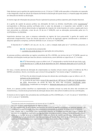 9
Cabe destacar que os ganhos de capital previstos no art. 21 da Lei n° 8.981 serão apurados e tributados em separado
e não integrarão a base de cálculo do Imposto de Renda na declaração de ajuste anual, e o imposto pago não poderá
ser deduzido do devido na declaração.
A mesma regra de tributação das pessoas físicas é aplicável às pessoas jurídicas optantes pelo Simples Nacional.
Já o ganho de capital da pessoa jurídica nas alienações de bens ou direitos classificados como investimento7
corresponderá à diferença positiva verificada entre o valor da alienação e o respectivo valor contábil e será
acrescido à base de cálculo determinada na legislação do imposto de renda levando em conta a opção pelo lucro
real, presumido ou arbitrado, a teor do art. 32 da Lei n° 8.981/95, com as alterações promovidas pelas Lei n°s
12.973/2014 e 13.259/2016.
Importante destacar que, para a empresa submetida ao regime de lucro presumido, o ganho de capital será
adicionado integralmente à base de cálculo apurada na forma da legislação vigente considerando a atividade e
alíquotas aplicáveis à empresa, conforme definido no art. 15 da Lei n° 9.249/1995.
O Decreto-lei n° 1.598/77, em seu art. 12, inc. I, com a redação dada pela Lei n° 12.973/14, prescreve, in
verbis:
Art. 12. A receita bruta compreende:
I - o produto da venda de bens nas operações de conta própria;
As pessoas jurídicas submetidas ao regime cumulativo de PIS e COFINS, nos termos da Lei n° 9.718/98, apuram as
referidas contribuições tendo por base de cálculo a receita bruta, assim definida no caput do art. 3°, in verbis:
Art. 3o
O faturamento a que se refere o art. 2o
compreende a receita bruta de que trata o art.
12 do Decreto-Lei no
1.598, de 26 de dezembro de 1977. (Redação dada pela Lei nº 12.973, de
2014)
Em tese, a receita advinda da alienação de criptomoedas ou moedas virtuais estaria sujeita à incidência de PIS e
COFINS cumulativos. Ocorre, no entanto, que o inciso IV do parágrafo 2° do mesmo artigo 3° estabelece que:
§ 2º Para fins de determinação da base de cálculo das contribuições a que se refere o art. 2º,
excluem-se da receita bruta:
IV - as receitas de que trata o inciso IV do caput do art. 187 da Lei no
6.404, de 15 de dezembro
de 1976, decorrentes da venda de bens do ativo não circulante, classificado como
investimento, imobilizado ou intangível; e (Redação dada pela Lei nº 13.043 de 2014)
Assim, se a pessoa jurídica classificar as criptomoedas ou moedas virtuais na conta do ativo não circulante em
investimentos, a receita bruta proveniente da alienação desses bens não sofrerá incidência de tais contribuições.
O mesmo se dá no regime não cumulativo das contribuições ao PIS e COFINS (arts. 1°, § 3°, VI, da Lei n° 10.637/02; e
1°, § 3°, II, da Lei n° 10.833/03).
7
Conceito da conta em investimentos nos termos da Lei n° 6.404/76.
“Art. 179. As contas serão classificadas do seguinte modo:
III - em investimentos: as participações permanentes em outras sociedades e os direitos de qualquer natureza, não
classificáveis no ativo circulante, e que não se destinem à manutenção da atividade da companhia ou da empresa.”
Cabe ressaltar que a classificação como investimento depende da finalidade buscada pela empresa quando da
aquisição da moeda virtual, bem como que não tem como atividade principal a compra e venda de moedas virtuais.
Assim, se a empresa comprou a moeda virtual como uma forma de investir seu dinheiro, acreditando na sua
valorização, então é um investimento. Cabe destacar o grau de liquidez desse ativo: se for em menos de 1 ano vai se
encontrar no Ativo Circulante, caso seja maior que 12 meses, ficará no Ativo Não circulante.
 