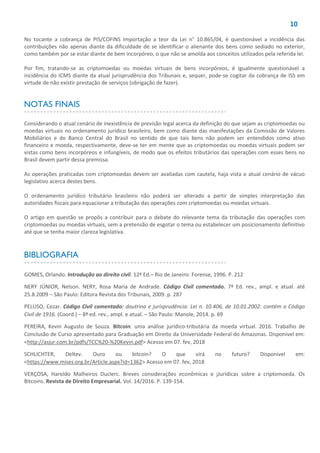 10
No tocante a cobrança de PIS/COFINS Importação a teor da Lei n° 10.865/04, é questionável a incidência das
contribuições não apenas diante da dificuldade de se identificar o alienante dos bens como sediado no exterior,
como também por se estar diante de bem incorpóreo, o que não se amolda aos conceitos utilizados pela referida lei.
Por fim, tratando-se as criptomoedas ou moedas virtuais de bens incorpóreos, é igualmente questionável a
incidência do ICMS diante da atual jurisprudência dos Tribunais e, sequer, pode-se cogitar da cobrança de ISS em
virtude de não existir prestação de serviços (obrigação de fazer).
NOTAS FINAIS
Considerando o atual cenário de inexistência de previsão legal acerca da definição do que sejam as criptomoedas ou
moedas virtuais no ordenamento jurídico brasileiro, bem como diante das manifestações da Comissão de Valores
Mobiliários e do Banco Central do Brasil no sentido de que tais bens não podem ser entendidos como ativo
financeiro e moeda, respectivamente, deve-se ter em mente que as criptomoedas ou moedas virtuais podem ser
vistas como bens incorpóreos e infungíveis, de modo que os efeitos tributários das operações com esses bens no
Brasil devem partir dessa premissa.
As operações praticadas com criptomoedas devem ser avaliadas com cautela, haja vista o atual cenário de vácuo
legislativo acerca destes bens.
O ordenamento jurídico tributário brasileiro não poderá ser alterado a partir de simples interpretação das
autoridades fiscais para equacionar a tributação das operações com criptomoedas ou moedas virtuais.
O artigo em questão se propôs a contribuir para o debate do relevante tema da tributação das operações com
criptomoedas ou moedas virtuais, sem a pretensão de esgotar o tema ou estabelecer um posicionamento definitivo
até que se tenha maior clareza legislativa.
BIBLIOGRAFIA
GOMES, Orlando. Introdução ao direito civil. 12ª Ed.– Rio de Janeiro: Forense, 1996. P. 212
NERY JÚNIOR, Nelson. NERY, Rosa Maria de Andrade. Código Civil comentado. 7ª Ed. rev., ampl. e atual. até
25.8.2009 – São Paulo: Editora Revista dos Tribunais, 2009. p. 287
PELUSO, Cezar. Código Civil comentado: doutrina e jurisprudência: Lei n. 10.406, de 10.01.2002: contém o Código
Civil de 1916. (Coord.) – 8ª ed. rev., ampl. e atual. – São Paulo: Manole, 2014. p. 69
PEREIRA, Kevin Augusto de Souza. Bitcoin: uma análise jurídico-tributária da moeda virtual. 2016. Trabalho de
Conclusão de Curso apresentado para Graduação em Direito da Universidade Federal do Amazonas. Disponível em:
<http://asjur.com.br/pdfs/TCC%20-%20Kevin.pdf> Acesso em 07. fev, 2018
SCHLICHTER, Deltev. Ouro ou bitcoin? O que virá no futuro? Disponível em:
<https://www.mises.org.br/Article.aspx?id=1362> Acesso em 07. fev, 2018
VERÇOSA, Haroldo Malheiros Duclerc. Breves considerações econômicas e jJurídicas sobre a criptomoeda. Os
Bitcoins. Revista de Direito Empresarial. Vol. 14/2016. P. 139-154.
 