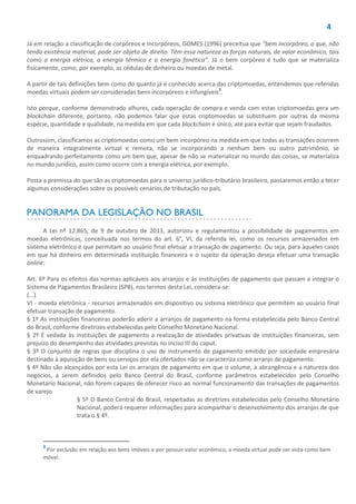 4
Já em relação a classificação de corpóreos e incorpóreos, GOMES (1996) preceitua que “bem incorpóreo, o que, não
tendo existência material, pode ser objeto de direito. Têm essa natureza as forças naturais, de valor econômico, tais
como a energia elétrica, a energia térmica e a energia fonética”. Já o bem corpóreo é tudo que se materializa
fisicamente, como, por exemplo, as cédulas de dinheiro ou moedas de metal.
A partir de tais definições bem como do quanto já é conhecido acerca das criptomoedas, entendemos que referidas
moedas virtuais podem ser consideradas bens incorpóreos e infungíveis3
.
Isto porque, conforme demonstrado alhures, cada operação de compra e venda com estas criptomoedas gera um
blockchain diferente, portanto, não podemos falar que estas criptomoedas se substituem por outras da mesma
espécie, quantidade e qualidade, na medida em que cada blockchain é único, até para evitar que sejam fraudados.
Outrossim, classificamos as criptomoedas como um bem incorpóreo na medida em que todas as transações ocorrem
de maneira integralmente virtual e remota, não se incorporando a nenhum bem ou outro patrimônio, se
enquadrando perfeitamente como um bem que, apesar de não se materializar no mundo das coisas, se materializa
no mundo jurídico, assim como ocorre com a energia elétrica, por exemplo.
Posta a premissa do que são as criptomoedas para o universo jurídico-tributário brasileiro, passaremos então a tecer
algumas considerações sobre os possíveis cenários de tributação no país.
PANORAMA DA LEGISLAÇÃO NO BRASIL
A Lei nº 12.865, de 9 de outubro de 2013, autorizou e regulamentou a possibilidade de pagamentos em
moedas eletrônicas, conceituada nos termos do art. 6°, VI, da referida lei, como os recursos armazenados em
sistema eletrônico e que permitam ao usuário final efetuar a transação de pagamento. Ou seja, para àqueles casos
em que há dinheiro em determinada instituição financeira e o sujeito da operação deseja efetuar uma transação
online:
Art. 6º Para os efeitos das normas aplicáveis aos arranjos e às instituições de pagamento que passam a integrar o
Sistema de Pagamentos Brasileiro (SPB), nos termos desta Lei, considera-se:
(...)
VI - moeda eletrônica - recursos armazenados em dispositivo ou sistema eletrônico que permitem ao usuário final
efetuar transação de pagamento.
§ 1º As instituições financeiras poderão aderir a arranjos de pagamento na forma estabelecida pelo Banco Central
do Brasil, conforme diretrizes estabelecidas pelo Conselho Monetário Nacional.
§ 2º É vedada às instituições de pagamento a realização de atividades privativas de instituições financeiras, sem
prejuízo do desempenho das atividades previstas no inciso III do caput.
§ 3º O conjunto de regras que disciplina o uso de instrumento de pagamento emitido por sociedade empresária
destinado à aquisição de bens ou serviços por ela ofertados não se caracteriza como arranjo de pagamento.
§ 4º Não são alcançados por esta Lei os arranjos de pagamento em que o volume, a abrangência e a natureza dos
negócios, a serem definidos pelo Banco Central do Brasil, conforme parâmetros estabelecidos pelo Conselho
Monetário Nacional, não forem capazes de oferecer risco ao normal funcionamento das transações de pagamentos
de varejo.
§ 5º O Banco Central do Brasil, respeitadas as diretrizes estabelecidas pelo Conselho Monetário
Nacional, poderá requerer informações para acompanhar o desenvolvimento dos arranjos de que
trata o § 4º.
3
Por exclusão em relação aos bens imóveis e por possuir valor econômico, a moeda virtual pode ser vista como bem
móvel.
 