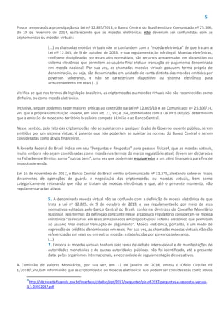 5
Pouco tempo após a promulgação da Lei nº 12.865/2013, o Banco Central do Brasil emitiu o Comunicado nº 25.306,
de 19 de fevereiro de 2014, esclarecendo que as moedas eletrônicas não deveriam ser confundidas com as
criptomoedas ou moedas virtuais:
(...) as chamadas moedas virtuais não se confundem com a “moeda eletrônica” de que tratam a
Lei nº 12.865, de 9 de outubro de 2013, e sua regulamentação infralegal. Moedas eletrônicas,
conforme disciplinadas por esses atos normativos, são recursos armazenados em dispositivo ou
sistema eletrônico que permitem ao usuário final efetuar transação de pagamento denominada
em moeda nacional. Por sua vez, as chamadas moedas virtuais possuem forma própria de
denominação, ou seja, são denominadas em unidade de conta distinta das moedas emitidas por
governos soberanos, e não se caracterizam dispositivo ou sistema eletrônico para
armazenamento em reais (...).
Verifica-se que nos termos da legislação brasileira, as criptomoedas ou moedas virtuais não são reconhecidas como
dinheiro, ou como moeda eletrônica.
Inclusive, sequer podemos tecer maiores críticas ao conteúdo da Lei nº 12.865/13 e ao Comunicado nº 25.306/14,
vez que a própria Constituição Federal, em seus art. 21, VII; e 164, combinados com a Lei nº 9.069/95, determinam
que a emissão de moeda no território brasileiro compete à União e ao Banco Central.
Nesse sentido, pelo fato das criptomoedas não se sujeitarem a qualquer órgão do Governo ou ente público, serem
emitidas por um sistema virtual, é patente que não poderiam se sujeitar às normas do Banco Central e serem
consideradas como ativos financeiros.
A Receita Federal do Brasil indica em seu “Perguntas e Respostas” para pessoas físicas4, que as moedas virtuais,
muito embora não sejam consideradas como moeda nos termos do marco regulatório atual, devem ser declaradas
na Ficha Bens e Direitos como “outros bens”, uma vez que podem ser equiparadas a um ativo financeiro para fins de
imposto de renda.
Em 16 de novembro de 2017, o Banco Central do Brasil emitiu o Comunicado nº 31.379, alertando sobre os riscos
decorrentes de operações de guarda e negociação das criptomoedas ou moedas virtuais, bem como
categoricamente reiterando que não se tratam de moedas eletrônicas e que, até o presente momento, não
regulamentaria tais ativos:
5. A denominada moeda virtual não se confunde com a definição de moeda eletrônica de que
trata a Lei nº 12.865, de 9 de outubro de 2013, e sua regulamentação por meio de atos
normativos editados pelo Banco Central do Brasil, conforme diretrizes do Conselho Monetário
Nacional. Nos termos da definição constante nesse arcabouço regulatório consideram-se moeda
eletrônica “os recursos em reais armazenados em dispositivo ou sistema eletrônico que permitem
ao usuário final efetuar transação de pagamento”. Moeda eletrônica, portanto, é um modo de
expressão de créditos denominados em reais. Por sua vez, as chamadas moedas virtuais não são
referenciadas em reais ou em outras moedas estabelecidas por governos soberanos.
(...)
7. Embora as moedas virtuais tenham sido tema de debate internacional e de manifestações de
autoridades monetárias e de outras autoridades públicas, não foi identificada, até a presente
data, pelos organismos internacionais, a necessidade de regulamentação desses ativos.
A Comissão de Valores Mobiliários, por sua vez, em 12 de janeiro de 2018, emitiu o Ofício Circular nº
1/2018/CVM/SIN informando que as criptomoedas ou moedas eletrônicas não podem ser consideradas como ativos
4
http://idg.receita.fazenda.gov.br/interface/cidadao/irpf/2017/perguntao/pir-pf-2017-perguntas-e-respostas-versao-
1-1-03032017.pdf
 