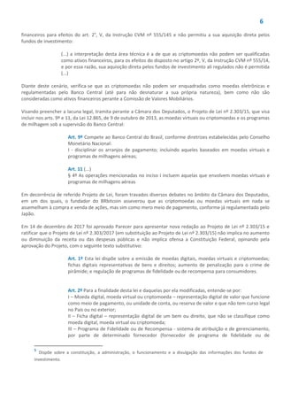 6
financeiros para efeitos do art. 2°, V, da Instrução CVM nº 555/145 e não permitiu a sua aquisição direta pelos
fundos de investimento:
(...) a interpretação desta área técnica é a de que as criptomoedas não podem ser qualificadas
como ativos financeiros, para os efeitos do disposto no artigo 2º, V, da Instrução CVM nº 555/14,
e por essa razão, sua aquisição direta pelos fundos de investimento ali regulados não é permitida
(...)
Diante deste cenário, verifica-se que as criptomoedas não podem ser enquadradas como moedas eletrônicas e
regulamentadas pelo Banco Central (até para não desnaturar a sua própria natureza), bem como não são
consideradas como ativos financeiros perante a Comissão de Valores Mobiliários.
Visando preencher a lacuna legal, tramita perante a Câmara dos Deputados, o Projeto de Lei nº 2.303/15, que visa
incluir nos arts. 9º e 11, da Lei 12.865, de 9 de outubro de 2013, as moedas virtuais ou criptomoedas e os programas
de milhagem sob a supervisão do Banco Central:
Art. 9º Compete ao Banco Central do Brasil, conforme diretrizes estabelecidas pelo Conselho
Monetário Nacional:
I - disciplinar os arranjos de pagamento; incluindo aqueles baseados em moedas virtuais e
programas de milhagens aéreas;
Art. 11 (...)
§ 4º As operações mencionadas no inciso I incluem aquelas que envolvem moedas virtuais e
programas de milhagens aéreas
Em decorrência de referido Projeto de Lei, foram travados diversos debates no âmbito da Câmara dos Deputados,
em um dos quais, o fundador do BRbitcoin asseverou que as criptomoedas ou moedas virtuais em nada se
assemelham à compra e venda de ações, mas sim como mero meio de pagamento, conforme já regulamentado pelo
Japão.
Em 14 de dezembro de 2017 foi aprovado Parecer para apresentar nova redação ao Projeto de Lei nº 2.303/15 e
ratificar que o Projeto de Lei nº 2.303/2017 (em substituição ao Projeto de Lei nº 2.303/15) não implica no aumento
ou diminuição da receita ou das despesas públicas e não implica ofensa a Constituição Federal, opinando pela
aprovação do Projeto, com o seguinte texto substitutivo:
Art. 1º Esta lei dispõe sobre a emissão de moedas digitais, moedas virtuais e criptomoedas;
fichas digitais representativas de bens e direitos; aumento de penalização para o crime de
pirâmide; e regulação de programas de fidelidade ou de recompensa para consumidores.
Art. 2º Para a finalidade desta lei e daquelas por ela modificadas, entende-se por:
I – Moeda digital, moeda virtual ou criptomoeda – representação digital de valor que funcione
como meio de pagamento, ou unidade de conta, ou reserva de valor e que não tem curso legal
no País ou no exterior;
II – Ficha digital – representação digital de um bem ou direito, que não se classifique como
moeda digital, moeda virtual ou criptomoeda;
III – Programa de Fidelidade ou de Recompensa - sistema de atribuição e de gerenciamento,
por parte de determinado fornecedor (fornecedor de programa de fidelidade ou de
5
Dispõe sobre a constituição, a administração, o funcionamento e a divulgação das informações dos fundos de
investimento.
 