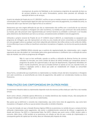 7
recompensa), de pontos de fidelidade ou de recompensa originários de aquisição de bens ou
de serviços próprios ou de outros fornecedores, pontos estes passíveis de utilização na
aquisição de bens ou de serviços;
A partir da redação do Projeto de Lei nº 2.303/2017, verifica-se que as moedas virtuais ou criptomoedas poderão ser
conceituadas como “representação digital de valor que funcione como meio de pagamento, ou unidade de conta, ou
reserva de valor e que não tem curso legal no País ou no exterior.”
Destacamos que esta singela definição do que são as criptomoedas não conflita com a conclusão de sua natureza
jurídica como bem incorpóreo e infungível com valor econômico, na medida em que continuam não sendo dinheiro
ou moeda, pois não precisam estar regulamentadas por nenhum Governo ou entidade e continuam a ser trocadas
pelos detentores das blockchains por bens ou serviços, consubstanciando verdadeiro meio de pagamento.
Utilizando o próprio racional do Projeto de Lei nº 2.303/15 (atual 2.303/17), as criptomoedas se equiparam aos
programas de milhagem, que não representam um ativo ou uma moeda até serem convertidos ou materializados
em uma passagem aérea ou qualquer outro bem adquirido pelo detentor das milhas aéreas ou do cartão de crédito.
A única diferença é que as milhas se classificam como bens incorpóreos e fungíveis, nos termos do quanto já aduzido
acima.
Tanto é assim que VERÇOSA (2016) entende que a ausência de regulamentação das criptomoedas, sob o singelo
argumento de que não podem ser controladas pelos entes governamentais é conflitante com a utilização de outros
tipos de moedas, tais como os programas de milhagem:
Não é o que se tem verificado, quando se verifica a utilização de diversas formas de currency
utilizadas no mercado, tais como cartões de bônus de milhas emitidos por companhias aéreas e
programas de pontos de supermercados e de lojas de departamento, largamente difundidos em
todo o mundo atualmente, sem que os Estados tenham se oposto ao seu uso. Quando muito, se
recorre à regulação contra o abuso que pode ser estabelecido em relação ao consumidor
(VERÇOSA, 2016)
Dessa forma, considerando que atualmente as criptomoedas ou moedas virtuais são bens incorpóreos e infungíveis
com valor econômico, se assemelhando aos meios de pagamento, não podem ser consideradas moedas ou ativos
financeiros.
TRIBUTAÇÃO DAS CRIPTOMOEDAS EM OUTROS PAÍSES
O tratamento tributário dado às criptomoedas depende muito da natureza jurídica dada por cada País a tais moedas
virtuais.
Assim como o Brasil, a Holanda apenas diferenciou as moedas eletrônicas das moedas virtuais, não avançando em
qualquer direção para se definir o que são as criptomoedas.
Nos países que já definiram o conceito das criptomoedas, seja como mero meio de pagamento, seja como bem
incorpóreo e infungível, verifica-se que já existem discussões no âmbito tributário.
É o caso do Canadá, em que a Canada Revenue Agency (CRA) já se posicionou no sentido de que a compra de bens
utilizando criptomoedas como pagamento, não exime o estabelecimento comercial de efetuar o pagamento do
Goods and Services Tax (GST) e o Harmonized Sales Tax (HST), tributos que assim como o ICMS, recaem sobre o
consumo. Além disso, a CRA também já se posicionou em relação ao fato de que a venda de criptomoedas e o
consequente ganho de capital por tal venda, deve ser tributada pelo imposto de renda.
 