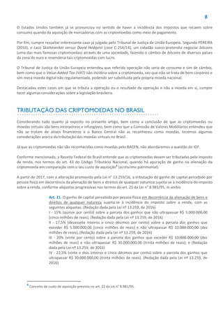 8
O Estados Unidos também já se pronunciou no sentido de haver a incidência dos impostos que recaem sobre
consumo quando da aquisição de mercadorias com as criptomoedas como meio de pagamento.
Por fim, cumpre ressaltar interessante caso já julgado pelo Tribunal de Justiça da União Europeia. Segundo PEREIRA
(2016), o caso Skatteverket versus David Hedqvist (case C-254/14), um cidadão sueco pretendia negociar bitcoins
(uma das mais famosas criptomoedas) através de uma sociedade, fazendo o câmbio de bitcoins de diversos países
da zona do euro e revenderia tais criptomoedas com lucro.
O Tribunal de Justiça da União Europeia entendeu que referida operação não seria de consumo e sim de câmbio,
bem como que o Value-Added Tax (VAT) não incidiria sobre a criptomoeda, vez que não se trata de bem corpóreo e
sim mera moeda digital não regulamentada, podendo ser substituída pela própria moeda nacional.
Destacados estes casos em que se tributa a operação ou o resultado da operação e não a moeda em si, cumpre
tecer algumas considerações sobre a legislação brasileira.
TRIBUTAÇÃO DAS CRIPTOMOEDAS NO BRASIL
Considerando tudo quanto já exposto no presente artigo, bem como a conclusão de que as criptomoedas ou
moedas virtuais são bens incorpóreos e infungíveis, bem como que a Comissão de Valores Mobiliários entendeu que
não se tratam de ativos financeiros e o Banco Central não as reconheceu como moedas, tecemos algumas
considerações acerca da tributação das moedas virtuais no Brasil.
Já que as criptomoedas não são reconhecidas como moedas pelo BACEN, não abordaremos a questão do IOF.
Conforme mencionado, a Receita Federal do Brasil entende que as criptomoedas devem ser tributadas pelo imposto
de renda, nos termos do art. 43 do Código Tributário Nacional, quando há apuração de ganho na alienação da
criptomoeda em comparação com o seu custo de aquisição6
(acréscimo patrimonial).
A partir de 2017, com a alteração promovida pela Lei n° 13.259/16, a tributação do ganho de capital percebido por
pessoa física em decorrência da alienação de bens e direitos de qualquer natureza sujeita-se à incidência do imposto
sobre a renda, conforme alíquotas progressivas nos termos do art. 21 da Lei n° 8.981/95, in verbis:
Art. 21. O ganho de capital percebido por pessoa física em decorrência da alienação de bens e
direitos de qualquer natureza sujeita-se à incidência do imposto sobre a renda, com as
seguintes alíquotas: (Redação dada pela Lei nº 13.259, de 2016)
I - 15% (quinze por cento) sobre a parcela dos ganhos que não ultrapassar R$ 5.000.000,00
(cinco milhões de reais); (Redação dada pela Lei nº 13.259, de 2016)
II - 17,5% (dezessete inteiros e cinco décimos por cento) sobre a parcela dos ganhos que
exceder R$ 5.000.000,00 (cinco milhões de reais) e não ultrapassar R$ 10.000.000,00 (dez
milhões de reais); (Redação dada pela Lei nº 13.259, de 2016)
III - 20% (vinte por cento) sobre a parcela dos ganhos que exceder R$ 10.000.000,00 (dez
milhões de reais) e não ultrapassar R$ 30.000.000,00 (trinta milhões de reais); e (Redação
dada pela Lei nº 13.259, de 2016)
IV - 22,5% (vinte e dois inteiros e cinco décimos por cento) sobre a parcela dos ganhos que
ultrapassar R$ 30.000.000,00 (trinta milhões de reais). (Redação dada pela Lei nº 13.259, de
2016)
6
Conceito de custo de aquisição previsto no art. 22 da Lei n° 8.981/95.
 