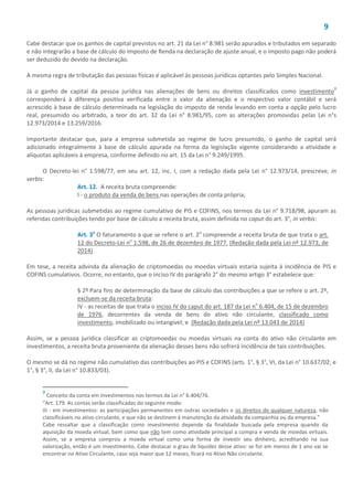 9
Cabe destacar que os ganhos de capital previstos no art. 21 da Lei n° 8.981 serão apurados e tributados em separado
e não integrarão a base de cálculo do Imposto de Renda na declaração de ajuste anual, e o imposto pago não poderá
ser deduzido do devido na declaração.
A mesma regra de tributação das pessoas físicas é aplicável às pessoas jurídicas optantes pelo Simples Nacional.
Já o ganho de capital da pessoa jurídica nas alienações de bens ou direitos classificados como investimento7
corresponderá à diferença positiva verificada entre o valor da alienação e o respectivo valor contábil e será
acrescido à base de cálculo determinada na legislação do imposto de renda levando em conta a opção pelo lucro
real, presumido ou arbitrado, a teor do art. 32 da Lei n° 8.981/95, com as alterações promovidas pelas Lei n°s
12.973/2014 e 13.259/2016.
Importante destacar que, para a empresa submetida ao regime de lucro presumido, o ganho de capital será
adicionado integralmente à base de cálculo apurada na forma da legislação vigente considerando a atividade e
alíquotas aplicáveis à empresa, conforme definido no art. 15 da Lei n° 9.249/1995.
O Decreto-lei n° 1.598/77, em seu art. 12, inc. I, com a redação dada pela Lei n° 12.973/14, prescreve, in
verbis:
Art. 12. A receita bruta compreende:
I - o produto da venda de bens nas operações de conta própria;
As pessoas jurídicas submetidas ao regime cumulativo de PIS e COFINS, nos termos da Lei n° 9.718/98, apuram as
referidas contribuições tendo por base de cálculo a receita bruta, assim definida no caput do art. 3°, in verbis:
Art. 3o
O faturamento a que se refere o art. 2o
compreende a receita bruta de que trata o art.
12 do Decreto-Lei no
1.598, de 26 de dezembro de 1977. (Redação dada pela Lei nº 12.973, de
2014)
Em tese, a receita advinda da alienação de criptomoedas ou moedas virtuais estaria sujeita à incidência de PIS e
COFINS cumulativos. Ocorre, no entanto, que o inciso IV do parágrafo 2° do mesmo artigo 3° estabelece que:
§ 2º Para fins de determinação da base de cálculo das contribuições a que se refere o art. 2º,
excluem-se da receita bruta:
IV - as receitas de que trata o inciso IV do caput do art. 187 da Lei no
6.404, de 15 de dezembro
de 1976, decorrentes da venda de bens do ativo não circulante, classificado como
investimento, imobilizado ou intangível; e (Redação dada pela Lei nº 13.043 de 2014)
Assim, se a pessoa jurídica classificar as criptomoedas ou moedas virtuais na conta do ativo não circulante em
investimentos, a receita bruta proveniente da alienação desses bens não sofrerá incidência de tais contribuições.
O mesmo se dá no regime não cumulativo das contribuições ao PIS e COFINS (arts. 1°, § 3°, VI, da Lei n° 10.637/02; e
1°, § 3°, II, da Lei n° 10.833/03).
7
Conceito da conta em investimentos nos termos da Lei n° 6.404/76.
“Art. 179. As contas serão classificadas do seguinte modo:
III - em investimentos: as participações permanentes em outras sociedades e os direitos de qualquer natureza, não
classificáveis no ativo circulante, e que não se destinem à manutenção da atividade da companhia ou da empresa.”
Cabe ressaltar que a classificação como investimento depende da finalidade buscada pela empresa quando da
aquisição da moeda virtual, bem como que não tem como atividade principal a compra e venda de moedas virtuais.
Assim, se a empresa comprou a moeda virtual como uma forma de investir seu dinheiro, acreditando na sua
valorização, então é um investimento. Cabe destacar o grau de liquidez desse ativo: se for em menos de 1 ano vai se
encontrar no Ativo Circulante, caso seja maior que 12 meses, ficará no Ativo Não circulante.
 
