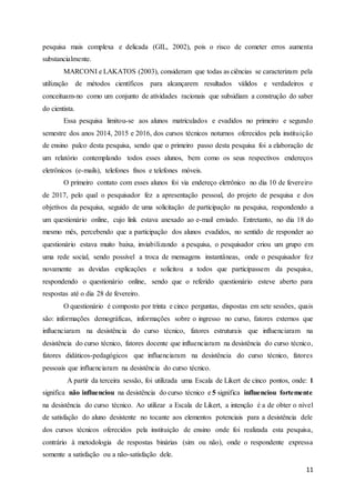 11
pesquisa mais complexa e delicada (GIL, 2002), pois o risco de cometer erros aumenta
substancialmente.
MARCONI e LAKATOS (2003), consideram que todas as ciências se caracterizam pela
utilização de métodos científicos para alcançarem resultados válidos e verdadeiros e
conceituam-no como um conjunto de atividades racionais que subsidiam a construção do saber
do cientista.
Essa pesquisa limitou-se aos alunos matriculados e evadidos no primeiro e segundo
semestre dos anos 2014, 2015 e 2016, dos cursos técnicos noturnos oferecidos pela instituição
de ensino palco desta pesquisa, sendo que o primeiro passo desta pesquisa foi a elaboração de
um relatório contemplando todos esses alunos, bem como os seus respectivos endereços
eletrônicos (e-mails), telefones fixos e telefones móveis.
O primeiro contato com esses alunos foi via endereço eletrônico no dia 10 de fevereiro
de 2017, pelo qual o pesquisador fez a apresentação pessoal, do projeto de pesquisa e dos
objetivos da pesquisa, seguido de uma solicitação de participação na pesquisa, respondendo a
um questionário online, cujo link estava anexado ao e-mail enviado. Entretanto, no dia 18 do
mesmo mês, percebendo que a participação dos alunos evadidos, no sentido de responder ao
questionário estava muito baixa, inviabilizando a pesquisa, o pesquisador criou um grupo em
uma rede social, sendo possível a troca de mensagens instantâneas, onde o pesquisador fez
novamente as devidas explicações e solicitou a todos que participassem da pesquisa,
respondendo o questionário online, sendo que o referido questionário esteve aberto para
respostas até o dia 28 de fevereiro.
O questionário é composto por trinta e cinco perguntas, dispostas em sete sessões, quais
são: informações demográficas, informações sobre o ingresso no curso, fatores externos que
influenciaram na desistência do curso técnico, fatores estruturais que influenciaram na
desistência do curso técnico, fatores docente que influenciaram na desistência do curso técnico,
fatores didáticos-pedagógicos que influenciaram na desistência do curso técnico, fatores
pessoais que influenciaram na desistência do curso técnico.
A partir da terceira sessão, foi utilizada uma Escala de Likert de cinco pontos, onde: 1
significa não influenciou na desistência do curso técnico e 5 significa influenciou fortemente
na desistência do curso técnico. Ao utilizar a Escala de Likert, a intenção é a de obter o nível
de satisfação do aluno desistente no tocante aos elementos potenciais para a desistência dele
dos cursos técnicos oferecidos pela instituição de ensino onde foi realizada esta pesquisa,
contrário à metodologia de respostas binárias (sim ou não), onde o respondente expressa
somente a satisfação ou a não-satisfação dele.
 