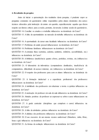 12
4. Resultados da pesquisa
Antes de iniciar a apresentação dos resultados desta pesquisa, é prudente expor as
perguntas constantes do questionário online respondidos pelos alunos desistentes dos cursos
técnicos oferecidos pela instituição de ensino em questão, especificamente aquelas que dizem
respeito aos fatores críticos para a evasão, portanto, da terceira à sétima sessão do questionário.
QUESTÃO 14. Conciliar os estudos e o trabalho influenciou na desistência do Curso?
QUESTÃO 15. A falta de oportunidades no mercado de trabalho influenciou na desistência do
Curso?
QUESTÃO 16. A oportunidade de cursar uma faculdade influenciou na desistência do Curso?
QUESTÃO 17. Problemas de saúde pessoal influenciaram na desistência do Curso?
QUESTÃO 18. Problemas familiares influenciaram na desistência do Curso?
QUESTÃO 19. A estrutura física (carteiras, cadeiras, sanitários, refeitório, acessibilidade, etc.)
influenciou na desistência do Curso?
QUESTÃO 20. A biblioteca (insuficiência quanto a livros, periódico, revistas, etc.) influenciou
na desistência do Curso?
QUESTÃO 21. O laboratório de informática (computadores danificados, insuficiência de
computadores, dificuldade de acesso à internet, etc.) influenciou na desistência do Curso?
QUESTÃO 22. O respeito dos professores para com os alunos influenciou na desistência do
Curso?
QUESTÃO 23. A formação intelectual e a experiência profissional dos professores
influenciaram na desistência do Curso?
QUESTÃO 24. A habilidade dos professores em relacionar a teoria e a prática influenciou na
desistência do Curso?
QUESTÃO 25. A motivação do professor em sala de aula influenciou na desistência do Curso?
QUESTÃO 26. Atitudes positivas do professor ao expressar-se sobre o curso influenciaram na
desistência do Curso?
QUESTÃO 27. A grade curricular (disciplinas que compõem o curso) influenciou na
desistência do Curso?
QUESTÃO 28. A falta de atividades práticas influenciou na desistência do Curso?
QUESTÃO 29. A didática dos professores influenciou na desistência do Curso?
QUESTÃO 30. O uso excessivo de um mesmo recurso audiovisual (Datashow, rádio, filme,
lousa e giz) influenciou na desistência do Curso?
QUESTÃO 31. As formas de avaliação influenciaram na desistência do Curso?
 
