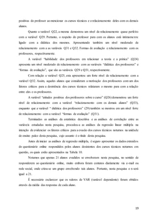 19
positivas do professor ao mencionar os cursos técnicos e o relacionamento deles com os demais
alunos.
Quanto a variável Q22, a mesma demostrou um nível de relacionamento quase perfeito
com a variável Q29. Portanto, o respeito do professor para com os alunos está intimamente
ligado com a didática dos mesmos. Apresentando também um nível moderado de
relacionamento com a as variáveis Q31 e Q32. Formas de avaliação e relacionamento com os
professores, respectivamente.
A variável “habilidade dos professores em relacionar a teoria e a prática” (Q24)
apresenta um nível moderado de relacionamento com as variáveis “didática dos professores” e
“formas de avaliação”, que são as variáveis Q29 e Q31, respectivamente.
Com relação a variável Q25, esta apresentou um forte nível de relacionamento com a
variável Q32. Assim, aqueles alunos que consideram a motivação dos professores com um dos
fatores críticos para a desistência dos cursos técnicos relataram o mesmo para com a relação
entre eles e os professores.
A variável “atitudes positivas dos professores sobre o curso” (Q26) demonstrou um forte
nível de relacionamento com a variável “relacionamento com os demais alunos” (Q33),
enquanto que a variável “ didática dos professores” (29) também se mostrou em um nível forte
de relacionamento com a variável “formas de avaliação” (Q31).
Terminadas as análises da estatística descritiva e as análises de correlação entre as
variáveis estudadas nesta pesquisa, procedeu-a as análises da regressão linear múltipla na
intenção de evidenciar os fatores críticos para a evasão dos cursos técnicos noturnos na unidade
de ensino palco desta pesquisa, cujo assunto é o título desta pesquisa.
Antes de iniciar as análises de regressão múltipla, é seguro apresentar os dados extraídos
do questionário online respondidos pelos alunos desistentes dos cursos técnicos noturnos em
questão, os quais estão apresentados na Tabela 10.
Notamos que apenas 21 alunos evadidos se envolveram nesta pesquisa, no sentido de
responderem ao questionário online, muito embora foram contatos diariamente via e-mail ou
rede social, onde criou-se um grupo envolvendo tais alunos. Portanto, nesta pesquisa o n será
igual a 21.
É necessário esclarecer que os valores de VAR (variável dependente) foram obtidos
através da média das respostas de cada aluno.
 