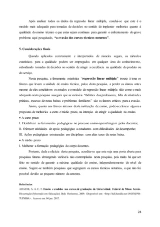 24
Após analisar todos os dados da regressão linear múltipla, conclui-se que este é o
modelo mais adequado para tomadas de decisões no sentido de implantar melhorias quanto à
qualidade do ensino técnico e que estas sejam contínuas para garantir o enfrentamento do grave
problema aqui pesquisado, “a evasão dos cursos técnicos noturnos”.
5. Considerações finais
Quando aplicados corretamente e interpretados de maneira segura, os métodos
estatísticos para a qualidade podem ser empregados em qualquer área do conhecimento,
subsidiando tomadas de decisões no sentido de atingir a excelência na qualidade do produto ou
do serviço.
Nesta pesquisa, a ferramenta estatística “regressão linear múltipla” trouxe à tona os
fatores que levam a unidade de ensino técnico, palco desta pesquisa, a perder os alunos antes
mesmo de eles concluírem os estudos e o modelo de regressão linear múltipla tido como o mais
adequado nesta pesquisa assegura que as variáveis “didática dos professores, falta de atividades
práticas, excesso de notas baixas e problemas familiares” são os fatores críticos para a evasão.
Assim, quanto aos fatores internos desta instituição de ensino, pode-se elencar algumas
propostas de melhorias a curto e médio prazo, na intenção de atingir a qualidade no ensino.
 A curto prazo
I. Flexibilizar as ferramentas pedagógicas no processo ensino-aprendizagem pelos docentes;
II. Oferecer atividades de apoio pedagógico a estudantes com dificuldades de desempenho;
III. Ações pedagógicas estruturadas em disciplinas com altas taxas de notas baixa.
 A médio prazo
I. Melhorar a formação pedagógica do corpo docentes.
Portanto, dada a eficácia desta pesquisa, acredita-se que esta seja uma porta aberta para
pesquisas futuras abrangendo variáveis não contempladas nesta pesquisa, pois muito há que ser
feito no sentido de garantir a máxima qualidade do ensino, independentemente do nível de
ensino. Sugere-se também pesquisas que segreguem os cursos técnicos noturnos, o que não foi
possível devido ao pequeno número da amostra.
Referências
ADACHI, A. A. C. T. Evasão e evadidos nos cursos de graduação da Universidade Federal de Minas Gerais.
Dissertação (Mestrado em Educação). Belo Horizonte, 2009. Disponível em: <http://hdl.handle.net/1843/HJPB-
7UPMBA>. Acesso em: 04 jan. 2017.
 