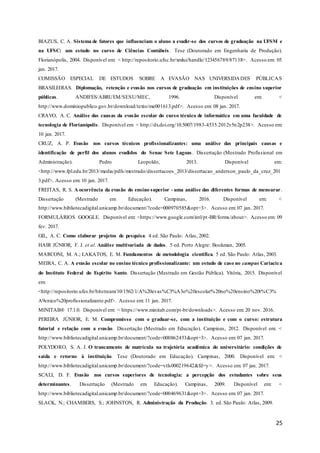 25
BIAZUS, C. A. Sistema de fatores que influenciam o aluno a evadir-se dos cursos de graduação na UFSM e
na UFSC: um estudo no curso de Ciências Contábeis. Tese (Doutorado em Engenharia de Produção).
Florianópolis, 2004. Disponível em: < http://repositorio.ufsc.br/xmlui/handle/123456789/87138>. Acesso em: 05
jan. 2017.
COMISSÃO ESPECIAL DE ESTUDOS SOBRE A EVASÃO NAS UNIVERSIDADES PÚBLICAS
BRASILEIRAS. Diplomação, retenção e evasão nos cursos de graduação em instituições de ensino superior
públicas. ANDIFES/ABRUEM/SESU/MEC, 1996. Disponível em: <
http://www.dominiopublico.gov.br/download/texto/me001613.pdf>. Acesso em: 08 jan. 2017.
CRAVO, A. C. Análise das causas da evasão escolar do curso técnico de informática em uma faculdade de
tecnologia de Florianópolis. Disponível em: < http://dx.doi.org/10.5007/1983-4535.2012v5n2p238>. Acesso em:
10 jan. 2017.
CRUZ, A. P. Evasão nos cursos técnicos profissionalizantes: uma análise das principais causas e
identificação de perfil dos alunos evadidos do Senac Sete Lagoas. Dissertação (Mestrado Profissional em
Administração). Pedro Leopoldo, 2013. Disponível em:
<http://www.fpl.edu.br/2013/media/pdfs/mestrado/dissertacoes_2013/dissertacao_anderson_paulo_da_cruz_201
3.pdf>. Acesso em: 10 jan. 2017.
FREITAS, R. S. A ocorrência da evasão do ensino superior - uma análise das diferentes formas de mensurar.
Dissertação (Mestrado em Educação). Campinas, 2016. Disponível em: <
http://www.bibliotecadigital.unicamp.br/document/?code=000970585&opt=3>. Acesso em: 07 jan. 2017.
FORMULÁRIOS GOOGLE. Disponível em: <https://www.google.com/intl/pt-BR/forms/about>. Acesso em: 09
fev. 2017.
GIL, A. C. Como elaborar projetos de pesquisa. 4 ed. São Paulo: Atlas, 2002.
HAIR JÚNIOR, F. J. et al. Análise multivariada de dados. 5 ed. Porto Alegre: Bookman, 2005.
MARCONI, M. A.; LAKATOS, E. M. Fundamentos de metodologia científica. 5 ed. São Paulo: Atlas, 2003.
MEIRA, C. A. A evasão escolar no ensino técnico profissionalizante: um estudo de caso no campus Cariacica
do Instituto Federal do Espírito Santo. Dissertação (Mestrado em Gestão Pública). Vitória, 2015. Disponível
em:
<http://repositorio.ufes.br/bitstream/10/1562/1/A%20evas%C3%A3o%20escolar%20no%20ensino%20t%C3%
A9cnico%20profissionalizante.pdf>. Acesso em: 11 jan. 2017.
MINITAB® 17.1.0. Disponível em: < https://www.minitab.com/pt-br/downloads>. Acesso em: 20 nov. 2016.
PEREIRA JÚNIOR, E. M. Compromisso com o graduar-se, com a instituição e com o curso: estrutura
fatorial e relação com a evasão. Dissertação (Mestrado em Educação). Campinas, 2012. Disponível em: <
http://www.bibliotecadigital.unicamp.br/document/?code=000862453&opt=3>. Acesso em: 07 jan. 2017.
POLYDORO, S. A. J. O trancamento de matrícula na trajetória acadêmica do universitário: condições de
saída e retorno à instituição. Tese (Doutorado em Educação). Campinas, 2000. Disponível em: <
http://www.bibliotecadigital.unicamp.br/document/?code=vtls000219642&fd=y>. Acesso em: 07 jan. 2017.
SCALI, D. F. Evasão nos cursos superiores de tecnologia: a percepção dos estudantes sobre seus
determinantes. Dissertação (Mestrado em Educação). Campinas, 2009. Disponível em: <
http://www.bibliotecadigital.unicamp.br/document/?code=000469631&opt=3>. Acesso em: 07 jan. 2017.
SLACK, N.; CHAMBERS, S.; JOHNSTON, R. Administração da Produção. 3. ed. São Paulo: Atlas, 2009.
 