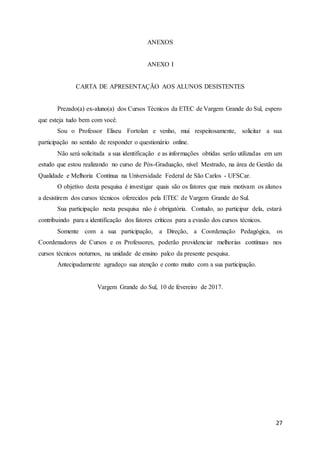 27
ANEXOS
ANEXO I
CARTA DE APRESENTAÇÃO AOS ALUNOS DESISTENTES
Prezado(a) ex-aluno(a) dos Cursos Técnicos da ETEC de Vargem Grande do Sul, espero
que esteja tudo bem com você.
Sou o Professor Eliseu Fortolan e venho, mui respeitosamente, solicitar a sua
participação no sentido de responder o questionário online.
Não será solicitada a sua identificação e as informações obtidas serão utilizadas em um
estudo que estou realizando no curso de Pós-Graduação, nível Mestrado, na área de Gestão da
Qualidade e Melhoria Contínua na Universidade Federal de São Carlos - UFSCar.
O objetivo desta pesquisa é investigar quais são os fatores que mais motivam os alunos
a desistirem dos cursos técnicos oferecidos pela ETEC de Vargem Grande do Sul.
Sua participação nesta pesquisa não é obrigatória. Contudo, ao participar dela, estará
contribuindo para a identificação dos fatores críticos para a evasão dos cursos técnicos.
Somente com a sua participação, a Direção, a Coordenação Pedagógica, os
Coordenadores de Cursos e os Professores, poderão providenciar melhorias contínuas nos
cursos técnicos noturnos, na unidade de ensino palco da presente pesquisa.
Antecipadamente agradeço sua atenção e conto muito com a sua participação.
Vargem Grande do Sul, 10 de fevereiro de 2017.
 