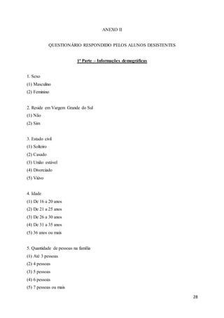 28
ANEXO II
QUESTIONÁRIO RESPONDIDO PELOS ALUNOS DESISTENTES
1ª Parte – Informações demográficas
1. Sexo
(1) Masculino
(2) Feminino
2. Reside em Vargem Grande do Sul
(1) Não
(2) Sim
3. Estado civil
(1) Solteiro
(2) Casado
(3) União estável
(4) Divorciado
(5) Viúvo
4. Idade
(1) De 16 a 20 anos
(2) De 21 a 25 anos
(3) De 26 a 30 anos
(4) De 31 a 35 anos
(5) 36 anos ou mais
5. Quantidade de pessoas na família
(1) Até 3 pessoas
(2) 4 pessoas
(3) 5 pessoas
(4) 6 pessoas
(5) 7 pessoas ou mais
 
