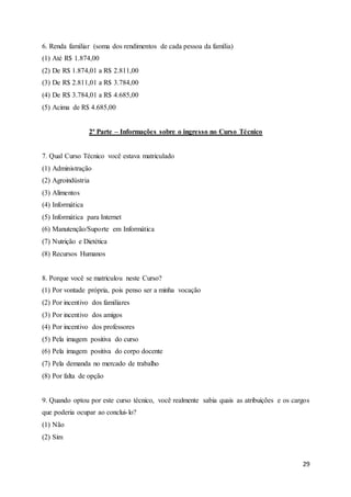 29
6. Renda familiar (soma dos rendimentos de cada pessoa da família)
(1) Até R$ 1.874,00
(2) De R$ 1.874,01 a R$ 2.811,00
(3) De R$ 2.811,01 a R$ 3.784,00
(4) De R$ 3.784,01 a R$ 4.685,00
(5) Acima de R$ 4.685,00
2ª Parte – Informações sobre o ingresso no Curso Técnico
7. Qual Curso Técnico você estava matriculado
(1) Administração
(2) Agroindústria
(3) Alimentos
(4) Informática
(5) Informática para Internet
(6) Manutenção/Suporte em Informática
(7) Nutrição e Dietética
(8) Recursos Humanos
8. Porque você se matriculou neste Curso?
(1) Por vontade própria, pois penso ser a minha vocação
(2) Por incentivo dos familiares
(3) Por incentivo dos amigos
(4) Por incentivo dos professores
(5) Pela imagem positiva do curso
(6) Pela imagem positiva do corpo docente
(7) Pela demanda no mercado de trabalho
(8) Por falta de opção
9. Quando optou por este curso técnico, você realmente sabia quais as atribuições e os cargos
que poderia ocupar ao conclui-lo?
(1) Não
(2) Sim
 
