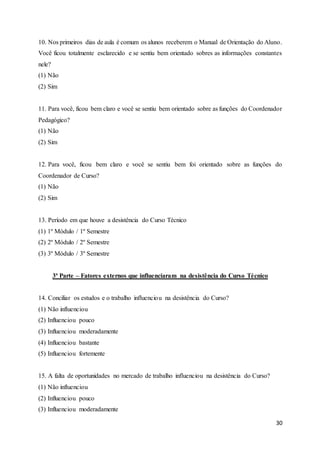 30
10. Nos primeiros dias de aula é comum os alunos receberem o Manual de Orientação do Aluno.
Você ficou totalmente esclarecido e se sentiu bem orientado sobres as informações constantes
nele?
(1) Não
(2) Sim
11. Para você, ficou bem claro e você se sentiu bem orientado sobre as funções do Coordenador
Pedagógico?
(1) Não
(2) Sim
12. Para você, ficou bem claro e você se sentiu bem foi orientado sobre as funções do
Coordenador de Curso?
(1) Não
(2) Sim
13. Período em que houve a desistência do Curso Técnico
(1) 1º Módulo / 1º Semestre
(2) 2º Módulo / 2º Semestre
(3) 3º Módulo / 3º Semestre
3ª Parte – Fatores externos que influenciaram na desistência do Curso Técnico
14. Conciliar os estudos e o trabalho influenciou na desistência do Curso?
(1) Não influenciou
(2) Influenciou pouco
(3) Influenciou moderadamente
(4) Influenciou bastante
(5) Influenciou fortemente
15. A falta de oportunidades no mercado de trabalho influenciou na desistência do Curso?
(1) Não influenciou
(2) Influenciou pouco
(3) Influenciou moderadamente
 