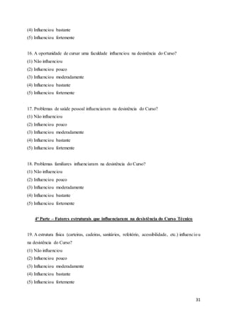 31
(4) Influenciou bastante
(5) Influenciou fortemente
16. A oportunidade de cursar uma faculdade influenciou na desistência do Curso?
(1) Não influenciou
(2) Influenciou pouco
(3) Influenciou moderadamente
(4) Influenciou bastante
(5) Influenciou fortemente
17. Problemas de saúde pessoal influenciaram na desistência do Curso?
(1) Não influenciou
(2) Influenciou pouco
(3) Influenciou moderadamente
(4) Influenciou bastante
(5) Influenciou fortemente
18. Problemas familiares influenciaram na desistência do Curso?
(1) Não influenciou
(2) Influenciou pouco
(3) Influenciou moderadamente
(4) Influenciou bastante
(5) Influenciou fortemente
4ª Parte – Fatores estruturais que influenciaram na desistência do Curso Técnico
19. A estrutura física (carteiras, cadeiras, sanitários, refeitório, acessibilidade, etc.) influenciou
na desistência do Curso?
(1) Não influenciou
(2) Influenciou pouco
(3) Influenciou moderadamente
(4) Influenciou bastante
(5) Influenciou fortemente
 