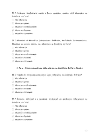 32
20. A biblioteca (insuficiência quanto a livros, periódico, revistas, etc.) influenciou na
desistência do Curso?
(1) Não influenciou
(2) Influenciou pouco
(3) Influenciou moderadamente
(4) Influenciou bastante
(5) Influenciou fortemente
21. O laboratório de informática (computadores danificados, insuficiência de computadores,
dificuldade de acesso à internet, etc.) influenciou na desistência do Curso?
(1) Não influenciou
(2) Influenciou pouco
(3) Influenciou moderadamente
(4) Influenciou bastante
(5) Influenciou fortemente
5ª Parte – Fatores docente que influenciaram na desistência do Curso Técnico
22. O respeito dos professores para com os alunos influenciou na desistência do Curso?
(1) Não influenciou
(2) Influenciou pouco
(3) Influenciou moderadamente
(4) Influenciou bastante
(5) Influenciou fortemente
23. A formação intelectual e a experiência profissional dos professores influenciaram na
desistência do Curso?
(1) Não influenciou
(2) Influenciou pouco
(3) Influenciou moderadamente
(4) Influenciou bastante
(5) Influenciou fortemente
 