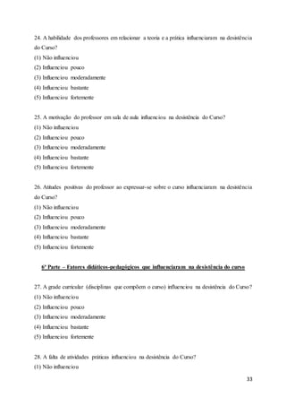 33
24. A habilidade dos professores em relacionar a teoria e a prática influenciaram na desistência
do Curso?
(1) Não influenciou
(2) Influenciou pouco
(3) Influenciou moderadamente
(4) Influenciou bastante
(5) Influenciou fortemente
25. A motivação do professor em sala de aula influenciou na desistência do Curso?
(1) Não influenciou
(2) Influenciou pouco
(3) Influenciou moderadamente
(4) Influenciou bastante
(5) Influenciou fortemente
26. Atitudes positivas do professor ao expressar-se sobre o curso influenciaram na desistência
do Curso?
(1) Não influenciou
(2) Influenciou pouco
(3) Influenciou moderadamente
(4) Influenciou bastante
(5) Influenciou fortemente
6ª Parte – Fatores didáticos-pedagógicos que influenciaram na desistência do curso
27. A grade curricular (disciplinas que compõem o curso) influenciou na desistência do Curso?
(1) Não influenciou
(2) Influenciou pouco
(3) Influenciou moderadamente
(4) Influenciou bastante
(5) Influenciou fortemente
28. A falta de atividades práticas influenciou na desistência do Curso?
(1) Não influenciou
 