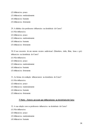 34
(2) Influenciou pouco
(3) Influenciou moderadamente
(4) Influenciou bastante
(5) Influenciou fortemente
29. A didática dos professores influenciou na desistência do Curso?
(1) Não influenciou
(2) Influenciou pouco
(3) Influenciou moderadamente
(4) Influenciou bastante
(5) Influenciou fortemente
30. O uso excessivo de um mesmo recurso audiovisual (Datashow, rádio, filme, lousa e giz)
influenciou na desistência do Curso?
(1) Não influenciou
(2) Influenciou pouco
(3) Influenciou moderadamente
(4) Influenciou bastante
(5) Influenciou fortemente
31. As formas de avaliação influenciaram na desistência do Curso?
(1) Não influenciou
(2) Influenciou pouco
(3) Influenciou moderadamente
(4) Influenciou bastante
(5) Influenciou fortemente
7ª Parte – Fatores pessoais que influenciaram na desistência do Curso
32. A sua relação com os professores influenciou na desistência do Curso?
(1) Não influenciou
(2) Influenciou pouco
(3) Influenciou moderadamente
(4) Influenciou bastante
 