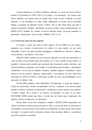 5
A quase inexistência de estudos brasileiros enfocados na evasão dos cursos técnicos
também foi percebida por CRUZ (2013). Ao concluir a sua dissertação, esse mesmo autor
deixou registrado que “grande parte dos estudos sobre evasão escolar é realizada em cursos
superiores. A sua abordagem no ensino médio, fundamental ou técnico não foi percebida
durante a construção do referencial teórico” (CRUZ, 2013, p. 80). Outra autora que sentiu a
ausência de pesquisas brasileiras direcionadas à evasão no ensino técnico profissionalizante foi
MEIRA (2015). Segundo ela, “quando se trata de educação técnica, há poucas pesquisas ou
informações sistematizadas sobre a evasão” (MEIRA, 2015, p. 19).
2.1.2. Evasão dos cursos de nível superior
No tocante a evasão dos cursos de nível superior, SCALI (2009), em seus estudos,
argumenta que a decisão do universitário de evadir-se do curso superior em que estava
matriculado envolve uma gama de fatores pedagógicos, administrativos, históricos, políticos,
socioeconômicos, psicológicos, entre outros.
ADACHI (2009), entende que um dos fatores agravante na evasão dos universitários é
o fato do aluno ter que decidir sobre uma profissão aos 17 anos, período em que ingressa na
faculdade. A mesma autora acredita que essa decisão não é baseada em critérios relevantes, mas
de forma idealizada, tendenciosa, por exemplo: se o adolescente gosta de animais, está propenso
a matricular-se em um curso de medicina veterinária. Quando do ingresso na faculdade, o aluno
depara-se com um currículo engessado, influenciando-o na desistência do curso. Outro fator
observado por ADACHI (2009) é o adolescente escolher um curso cuja probabilidade de ser
aprovado no vestibular é alta.
SCALI (2009), enfatizou sobre a dificuldade de compreender as causas que motivam a
evasão dos universitários devido à complexidade do tema e realmente é um enorme desafio
entender os motivos que levam os universitários à desistência do curso superior, pois, enquanto
a maioria entende que a evasão é um fracasso da instituição de ensino ou do aluno,
POLYDORO (2000) entende que, talvez, a evasão seja um recurso para o atingimento dos
objetivos pessoas e profissionais do universitário.
Mesmo diante de um tema considerado complexo, BIAZUS (2004) empreendeu seus
esforços para buscar respostas que possam intervir frente as causas que levam os universitários
a desanimarem dos seus estudos, pois acredita que as instituições de ensino jamais devem deixar
de cumprir o seu papel social de educadora, mesmo sendo necessário alinhar-se às mudanças
que estão ocorrendo na sociedade.
 