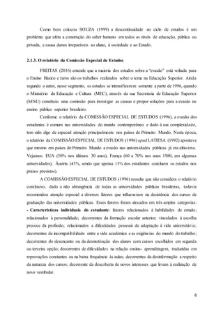 6
Como bem colocou SOUZA (1999) a descontinuidade no ciclo de estudos é um
problema que afeta a construção do saber humano em todos os níveis de educação, pública ou
privada, e causa danos irreparáveis ao aluno, à sociedade e ao Estado.
2.1.3. O relatório da Comissão Especial de Estudos
FREITAS (2016) entende que a maioria dos estudos sobre a “evasão” está voltada para
o Ensino Básico e raros são os trabalhos realizados sobre o tema na Educação Superior. Ainda
segundo o autor, nesse segmento, os estudos se intensificaram somente a parte de 1996, quando
o Ministério da Educação e Cultura (MEC), através da sua Secretaria de Educação Superior
(SESU) constituiu uma comissão para investigar as causas e propor soluções para a evasão no
ensino público superior brasileiro.
Conforme o relatório da COMISSÃO ESPECIAL DE ESTUDOS (1996), a evasão dos
estudantes é comum nas universidades do mundo contemporâneo e dado à sua complexidade,
tem sido algo de especial atenção principalmente nos países de Primeiro Mundo. Nesta época,
o relatório da COMISSÃO ESPECIAL DE ESTUDOS (1996) apud LATIESA (1992) apontava
que mesmo em países de Primeiro Mundo a evasão nas universidades públicas já era altíssima.
Vejamos: EUA (50% nos últimos 30 anos), França (60 a 70% nos anos 1980, em algumas
universidades), Áustria (43%, sendo que apenas 13% dos estudantes concluem os estudos nos
prazos previstos).
A COMISSÃO ESPECIAL DE ESTUDOS (1996) ressalta que não considera o relatório
conclusivo, dado a não abrangência de todas as universidades públicas brasileiras, todavia
recomendou atenção especial a diversos fatores que influenciam na desistência dos cursos de
graduação das universidades públicas. Esses fatores foram alocados em três amplas categorias:
- Características individuais do estudante: fatores relacionados à habilidades de estudo;
relacionados à personalidade; decorrentes da formação escolar anterior; vinculados à escolha
precoce da profissão; relacionados a dificuldades pessoais de adaptação à vida universitária;
decorrentes da incompatibilidade entre a vida académica e as exigências do mundo do trabalho;
decorrentes do desencanto ou da desmotivação dos alunos com cursos escolhidos em segunda
ou terceira opção; decorrentes de dificuldades na relação ensino- aprendizagem, traduzidas em
reprovações constantes ou na baixa frequência às aulas; decorrentes da desinformação a respeito
da natureza dos cursos; decorrente da descoberta de novos interesses que levam à realização de
novo vestibular.
 