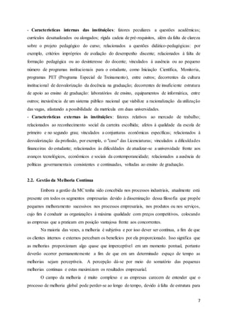 7
- Características internas das instituições: fatores peculiares a questões acadêmicas;
currículos desatualizados ou alongados; rígida cadeia de pré-requisitos, além da falta de clareza
sobre o projeto pedagógico do curso; relacionados a questões didático-pedagógicas: por
exemplo, critérios impróprios de avaliação do desempenho discente; relacionados à falta de
formação pedagógica ou ao desinteresse do docente; vinculados à ausência ou ao pequeno
número de programas institucionais para o estudante, como Iniciação Científica, Monitoria,
programas PET (Programa Especial de Treinamento), entre outros; decorrentes da cultura
institucional de desvalorização da docência na graduação; decorrentes de insuficiente estrutura
de apoio ao ensino de graduação: laboratórios de ensino, equipamentos de informática, entre
outros; inexistência de um sistema público nacional que viabilize a racionalização da utilização
das vagas, afastando a possibilidade da matrícula em duas universidades.
- Características externas às instituições: fatores relativos ao mercado de trabalho;
relacionados ao reconhecimento social da carreira escolhida; afetos à qualidade da escola de
primeiro e no segundo grau; vinculados a conjunturas econômicas específicas; relacionados à
desvalorização da profissão, por exemplo, o "caso" das Licenciaturas; vinculados a dificuldades
financeiras do estudante; relacionados às dificuldades de atualizar-se a universidade frente aos
avanços tecnológicos, econômicos e sociais da contemporaneidade; relacionados a ausência de
políticas governamentais consistentes e continuadas, voltadas ao ensino de graduação.
2.2. Gestão da Melhoria Contínua
Embora a gestão da MC tenha sido concebida nos processos industriais, atualmente está
presente em todos os segmentos empresarias devido à disseminação dessa filosofia que propõe
pequenos melhoramento sucessivos nos processos empresariais, nos produtos ou nos serviços,
cujo fim é conduzir as organizações à máxima qualidade com preços competitivos, colocando
as empresas que a praticam em posição vantajosa frente aos concorrentes.
Na maioria das vezes, a melhoria é subjetiva e por isso dever ser contínua, a fim de que
os clientes internos e externos percebam os benefícios por ela proporcionado. Isso significa que
as melhorias proporcionam algo quase que imperceptível em um momento pontual, portanto
deverão ocorrer permanentemente a fim de que em um determinado espaço de tempo as
melhorias sejam perceptíveis. A percepção dá-se por meio do somatório das pequenas
melhorias continuas e estas maximizam os resultados empresarial.
O campo da melhoria é muito complexo e as empresas carecem de entender que o
processo de melhoria global pode perder-se ao longo do tempo, devido à falta de estrutura para
 