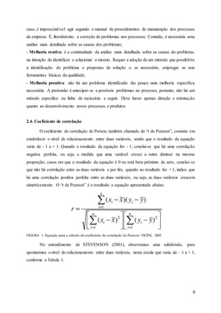 9
caso, é imprescindível agir segundo o manual de procedimentos de manutenção dos processos
da empresa. É, literalmente, a correção de problemas nos processos. Contudo, é necessária uma
análise mais detalhada sobre as causas dos problemas;
- Melhoria reativa: é a continuidade da análise mais detalhada sobre as causas do problema,
na intenção de identificar e solucionar o mesmo. Requer a adoção de um método que possibilite
a identificação do problema e propostas de solução e, se necessário, empregar as sete
ferramentas básicas da qualidade;
- Melhoria proativa: não há um problema identificado tão pouco uma melhoria específica
necessária. A pretensão é antecipar-se a possíveis problemas no processo, portanto, não há um
método específico ou linha de raciocínio a seguir. Deve haver apenas direção e orientação
quanto ao desenvolvimento novos processos e produtos.
2.4. Coeficiente de correlação
O coeficiente de correlação de Person, também chamado de “r de Pearson”, consiste em
estabelecer o nível de relacionamento entre duas variáveis, sendo que o resultado da equação
varia de - 1 a + 1. Quando o resultado da equação for - 1, conclui-se que há uma correlação
negativa perfeita, ou seja, a medida que uma variável cresce a outra diminui na mesma
proporção; casos em que o resultado da equação é 0 ou está bem próximo de zero, conclui-se
que não há correlação entre as duas variáveis e por fim, quando ao resultado for + 1, indica que
há uma correlação positiva perfeita entre as duas variáveis, ou seja, as duas variáveis crescem
simetricamente. O “r de Pearson” é o resultado a equação apresentada abaixo.
FIGURA 1. Equação para o cálculo do coeficiente de correlação de Pearson: VICINI, 2005.
No entendimento de STEVENSON (2001), observamos uma subdivisão, para
apontarmos o nível do relacionamento entre duas variáveis, nesta escala que varia de – 1 a + 1,
conforme a Tabela 1.
 