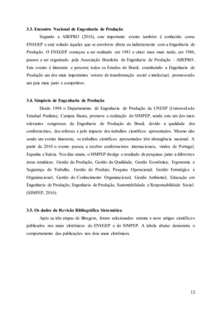 12
3.3. Encontro Nacional de Engenharia de Produção
Segundo a ABEPRO (2016), este importante evento também é conhecido como
ENEGEP e está voltado àqueles que se envolvem direta ou indiretamente com a Engenharia de
Produção. O ENEGEP começou a ser realizado em 1981 e cinco anos mais tarde, em 1986,
passou a ser organizado pela Associação Brasileira de Engenharia de Produção – ABEPRO.
Este evento é itinerante e percorre todos os Estados do Brasil, constituindo a Engenharia de
Produção um dos mais importantes vetores de transformação social e intelectual, promovendo
um pais mais justo e competitivo.
3.4. Simpósio de Engenharia de Produção
Desde 1994 o Departamento de Engenharia de Produção da UNESP (Universidade
Estadual Paulista), Campus Bauru, promove a realização do SIMPEP, sendo este um dos mais
relevantes congressos de Engenharia de Produção do Brasil, devido a qualidade dos
conferencistas, dos referees e pelo impacto dos trabalhos científicos apresentados. Mesmo não
sendo um evento itinerante, os trabalhos científicos apresentados têm abrangência nacional. A
partir de 2010 o evento passou a receber conferencistas internacionais, vindos de Portugal,
Espanha e Suécia. Nos dias atuais, o SIMPEP divulga o resultado de pesquisas junto a diferentes
áreas temáticas: Gestão da Produção, Gestão da Qualidade, Gestão Econômica, Ergonomia e
Segurança do Trabalho, Gestão do Produto; Pesquisa Operacional; Gestão Estratégica e
Organizacional; Gestão do Conhecimento Organizacional; Gestão Ambiental; Educação em
Engenharia de Produção; Engenharia de Produção, Sustentabilidade e Responsabilidade Social.
(SIMPEP, 2016).
3.5. Os dados da Revisão Bibliográfica Sistemática
Após as três etapas de filtragem, foram selecionados setenta e nove artigos científicos
publicados nos anais eletrônicos do ENEGEP e do SIMPEP. A tabela abaixo demonstra o
comportamento das publicações nos dois anais eletrônicos.
 