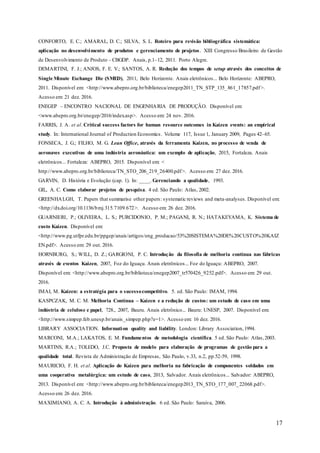 17
CONFORTO, E. C.; AMARAL, D. C.; SILVA, S. L. Roteiro para revisão bibliográfica sistemática:
aplicação no desenvolvimento de produtos e gerenciamento de projetos. XIII Congresso Brasileiro de Gestão
de Desenvolvimento de Produto - CBGDP. Anais, p.1–12, 2011. Porto Alegre.
DEMARTINI, F. J.; ANJOS, F. E. V.; SANTOS, A. R. Redução dos tempos de setup através dos conceitos de
Single Minute Exchange Die (SMED), 2011, Belo Horizonte. Anais eletrônicos... Belo Horizonte: ABEPRO,
2011. Disponível em: <http://www.abepro.org.br/biblioteca/enegep2011_TN_STP_135_861_17857.pdf>.
Acesso em: 21 dez. 2016.
ENEGEP – ENCONTRO NACIONAL DE ENGENHARIA DE PRODUÇÃO. Disponível em:
<www.abepro.org.br/enegep/2016/index.asp>. Acesso em: 24 nov. 2016.
FARRIS, J. A. et al. Critical success factors for human resource outcomes in Kaizen events: an empirical
study. In: International Journal of Production Economics. Volume 117, Issue 1, January 2009, Pages 42–65.
FONSECA, J. G.; FILHO, M. G. Lean Office, através da ferramenta Kaizen, no processo de venda de
aeronaves executivas de uma indústria aeronáutica: um exemplo de aplicação, 2015, Fortaleza. Anais
eletrônicos... Fortaleza: ABEPRO, 2015. Disponível em: <
http://www.abepro.org.br/biblioteca/TN_STO_206_219_26400.pdf>. Acesso em: 27 dez. 2016.
GARVIN, D. História e Evolução (cap. 1). In: ____. Gerenciando a qualidade, 1993.
GIL, A. C. Como elaborar projetos de pesquisa. 4 ed. São Paulo: Atlas, 2002.
GREENHALGH, T. Papers that summarise other papers: systematic reviews and meta-analyses. Disponível em:
<http://dx.doi.org/10.1136/bmj.315.7109.672>. Acesso em: 26 dez. 2016.
GUARNIERI, P.; OLIVEIRA, L. S.; PURCIDONIO, P. M.; PAGANI, R. N.; HATAKEYAMA, K. Sistema de
custo Kaizen. Disponível em:
<http://www.pg.utfpr.edu.br/ppgep/anais/artigos/eng_producao/53%20SISTEMA%20DE%20CUSTO%20KAIZ
EN.pdf>. Acesso em: 29 out. 2016.
HORNBURG, S.; WILL, D. Z.; GARGIONI, P. C. Introdução da filosofia de melhoria contínua nas fábricas
através de eventos Kaizen, 2007, Foz do Iguaçu. Anais eletrônicos... Foz do Iguaçu: ABEPRO, 2007.
Disponível em: <http://www.abepro.org.br/biblioteca/enegep2007_tr570426_9252.pdf>. Acesso em: 29 out.
2016.
IMAI, M. Kaizen: a estratégia para o sucessocompetitivo. 5. ed. São Paulo: IMAM, 1994.
KASPCZAK, M. C. M. Melhoria Contínua – Kaizen e a redução de custos: um estudo de caso em uma
indústria de celulose e papel, 728., 2007, Bauru. Anais eletrônico... Bauru: UNESP, 2007. Disponível em:
<http://www.simpep.feb.unesp.br/anais_simpep.php?e=1>. Acesso em: 16 dez. 2016.
LIBRARY ASSOCIATION. Information quality and liability. London: Library Association,1994.
MARCONI, M.A.; LAKATOS, E. M. Fundamentos de metodologia científica. 5 ed. São Paulo: Atlas,2003.
MARTINS, R.A.; TOLEDO, J.C. Proposta de modelo para elaboração de programas de gestão para a
qualidade total. Revista de Administração de Empresas, São Paulo, v.33, n.2, pp.52-59, 1998.
MAURICIO, F. H. et al. Aplicação do Kaizen para melhoria na fabricação de componentes soldados em
uma cooperativa metalúrgica: um estudo de caso, 2013, Salvador. Anais eletrônicos... Salvador: ABEPRO,
2013. Disponível em: <http://www.abepro.org.br/biblioteca/enegep2013_TN_STO_177_007_22068.pdf>.
Acesso em: 26 dez. 2016.
MAXIMIANO, A. C. A. Introdução à administração. 6 ed. São Paulo: Saraiva, 2006.
 