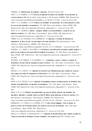 18
MOREIRA, D. Administração da produção e operações. São Paulo: Saraiva, 2012.
NETO, J. A. S.; BARROS, J. G. M. Parceria na aplicação do Kaizen nas atividades de um provedor de
serviços logísticos,2008, Rio de Janeiro. Anais eletrônicos... Rio de Janeiro: ABEPRO, 2008. Disponível em:
<http://www.abepro.org.br/biblioteca/enegep2008_tn_sto_069_497_11137.pdf>. Acesso em: 30 out. 2016.
NETO, J. A. S.; BARROS, J. G. M. O Kaizen nas atividades de um provedor de serviços logísticos: estudo
de caso em uma montadora de automóveis, 678., 2007, Bauru. Anais eletrônico... Bauru: UNESP, 2007.
Disponível em: <http://www.simpep.feb.unesp.br/anais_simpep.php?e=1>. Acesso em: 16 dez. 2016.
NETO, O. J. C.; MARINS, E. Kaizen – vantagens obtidas no sistema produtivo: estudo de caso em
indústria cosmética, 613., 2008, Bauru. Anais eletrônico... Bauru, UNESP, 2008. Disponível em: <
http://www.simpep.feb.unesp.br/anais_simpep.php?e=2>. Acesso em: 16 dez. 2016.
NOBRE, M. A. D.; MANSILHA, R. B.; RODRIGUES. M. Aplicação e resultado da utilização do
mapeamento de fluxo de valor em uma empresa do ramo eletrônico, 2012, Bento Gonçalves. Anais
eletrônicos... Bento Gonçalves: ABEPRO, 2012. Disponível em:
<http://www.abepro.org.br/biblioteca/enegep2012_TN_STO_157_913_20600.pdf>. Acesso em: 26 dez. 2016.
OLIVEIRA, F. C.; ROOS, C.; PALADINI, E. P. Pós-Kaizen como diferencial estratégico: modelo proposto a
partir de um estudo de caso numa linha de produção de aeronaves, 778., 2009, Bauru. Anais eletrônico...
Bauru, UNESP, 2009. Disponível em: <http://www.simpep.feb.unesp.br/anais_simpep.php?e=4>. Acesso em: 16
dez. 2016.
OLIVEIRA, R. M.; BORGES, F. H.; BARBOSA, J. C. A manufatura enxuta e o Kaizen: a redução de
desperdícios em uma linha de montagem de jatos executivos, 1581., 2016, Bauru. Anais eletrônico... Bauru,
UNESP, 2016. Disponível em: <http://www.simpep.feb.unesp.br/anais_simpep.php?e=11>. Acesso em: 15 dez.
2016.
PONTES, L. G. F., ROTTA, I. S. Aplicação de conceitos Lean Manufacturing para redução de scrap em
uma empresa da cadeia de suprimentos de linha branca, 539., 2014, Bauru. Anais eletrônico... Bauru,
UNESP, 2014. Disponível em: <http://www.simpep.feb.unesp.br/anais_simpep.php?e=9>. Acesso em: 16 dez.
2016.
RENÓ, G. W. S.; TRUZZI, O. M. S. Aplicação da metodologia Kaizen no balanceamento de atividades para
aumento da produtividade em operações de manufatura, 1161., 2010, Bauru. Anais eletrônico... Bauru,
UNESP, 2010. Disponível em: <http://www.simpep.feb.unesp.br/anais_simpep.php?e=5>. Acesso em: 16 dez.
2016.
RENO, G. W. S. et al. Melhoria da produtividade por meio da divisão uniforme das atividades dos
operadores aplicando a o método Kaizen no chão de fábrica numa fabricante de bens de consumo, 2011,
Belo Horizonte. Anais eletrônicos... Belo Horizonte: ABEPRO, 2011. Disponível em:
<http://www.abepro.org.br/biblioteca/enegep2011_TN_STO_135_861_17696.pdf>. Acesso em: 21 dez. 2016.
RODRIGUES, S. C.; COSTA, K. A.; JUNIOR, W. T. S. Value Stream Mapping: tratar as perdas no
processo, através da ferramenta Kaizen, um estudo de caso no setor de alimentos, 1629., 2016, Bauru.
Anais eletrônico... Bauru, UNESP, 2016. Disponível em:
<http://www.simpep.feb.unesp.br/anais_simpep.php?e=11>. Acesso em: 15 dez. 2016.
ROVAI, G. A.; ROCCO, E.; FRANCISCATO, L. S. Aplicação da filosofia Kaizen para redução no índice de
refugo em uma linha de montagem de uma estamparia: um estudo de caso, 2015, Fortaleza. Anais
 