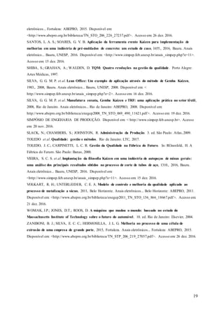 19
eletrônicos... Fortaleza: ABEPRO, 2015. Disponível em:
<http://www.abepro.org.br/biblioteca/TN_STO_206_226_27237.pdf>. Acesso em: 26 dez. 2016.
SANTOS, L. A. S.; SOARES, G. V. B. Aplicação da ferramenta evento Kaizen para implementação de
melhorias em uma indústria de pré-moldados de concreto: um estudo de caso, 1655., 2016, Bauru. Anais
eletrônico... Bauru, UNESP, 2016. Disponível em: <http://www.simpep.feb.unesp.br/anais_simpep.php?e=11>.
Acesso em: 15 dez. 2016.
SHIBA, S.; GRAHAN, A.; WALDEN, D. TQM: Quatro revoluções na gestão da qualidade. Porto Alegre:
Artes Médicas, 1997.
SILVA, G. G. M. P. et al. Lean Office: Um exemplo de aplicação através do método de Gemba Kaizen,
1983., 2008, Bauru. Anais eletrônico... Bauru, UNESP, 2008. Disponível em: <
http://www.simpep.feb.unesp.br/anais_simpep.php?e=2>. Acesso em: 16 dez. 2016.
SILVA, G. G. M. P. et al. Manufatura enxuta, Gemba Kaizen e TRF: uma aplicação prática no setor têxtil,
2008, Rio de Janeiro. Anais eletrônicos... Rio de Janeiro: ABEPRO, 2008. Disponível em:
http://www.abepro.org.br/biblioteca/enegep2008_TN_STO_069_490_11621.pdf>. Acesso em: 19 dez. 2016.
SIMPÓSIO DE ENGEHARIA DE PRODUÇÃO. Disponível em: < http://www.simpep.feb.unesp.br>. Acesso
em: 20 nov. 2016.
SLACK, N.; CHAMBERS, S.; JOHNSTON, R. Administração da Produção. 3. ed. São Paulo: Atlas,2009.
TOLEDO et al. Qualidade: gestão e métodos. Rio de Janeiro: LTC, 2017.
TOLEDO, J. C.; CARPINETTI, L. C. R. Gestão da Qualidade na Fábrica do Futuro. In: ROzenfeld, H. A
Fábrica do Futuro. São Paulo: Banas, 2000.
VIEIRA, S. C. S. et al. Implantação da filosofia Kaizen em uma indústria de autopeças de minas gerais:
uma análise dos principais resultados obtidos no processo de corte de tubos de aço, 1310., 2016, Bauru.
Anais eletrônico... Bauru, UNESP, 2016. Disponível em:
<http://www.simpep.feb.unesp.br/anais_simpep.php?e=11>. Acesso em: 15 dez. 2016.
VOLKART, R. H.; UNTERLEIDER, C. E. A. Modelo de controle e melhoria da qualidade aplicado ao
processo de metalização a vácuo, 2011, Belo Horizonte. Anais eletrônicos... Belo Horizonte: ABEPRO, 2011.
Disponível em: <http://www.abepro.org.br/biblioteca/enegep2011_TN_STO_136_866_18667.pdf>. Acesso em:
21 dez. 2016.
WOMAK, J.P.; JONES, D.T.; ROOS, D. A máquina que mudou o mundo: baseado no estudo do
Massachusetts Institute of Technology sobre o futuro do automóvel. 10. ed. Rio de Janeiro: Elsevier, 2004.
ZANIBONI, B. J.; SILVA, E. C. C.; HERMOSILLA, J. L. G. Melhoria no processo de uma célula de
extrusão de uma empresa de grande porte, 2015, Fortaleza. Anais eletrônicos... Fortaleza: ABEPRO, 2015.
Disponível em: <http://www.abepro.org.br/biblioteca/TN_STP_206_219_27057.pdf>. Acesso em: 26 dez. 2016.
 