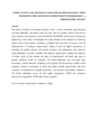 KAIZEN EVENTS AND THE RESULTS OBTAINED BY ORGANIZATIONS WHEN
PROMOTING THIS CONTINUOUS IMPROVEMENT METHODOLOGY: A
BIBLIOGRAPHIC REVIEW.
Abstract
This article is classified as a systematic literature review. A survey of scientific papers focusing
on Kaizen philosophy and Kaizen events was done. They are scientific articles of the last ten
years, attached to the electronic records of ENEGEP and SIMPEP, both focused on Production
Engineering. In this article we investigated the results obtained by the companies in conducting
Kaizen events for the solution of problems, combating them from their root causes or for the
implementation of continuous improvements aiming to reach the highest productivity by
expending the smallest physical and material resources. Top management must adopt the
Kaizen philosophy as a policy of quality and continuous improvement, enabling the realization
of Kaizen events, as they promote new ideas for improvements and talents gain space to
generate significant results for companies. The Kaizen philosophy does not require huge
investments, so much innovation technology, but it enshrines that the resources available within
enterprises should be investigated in detail and studied possible improvements that drive
companies to competitiveness through productivity, cost reduction and consumer satisfaction.
The Kaizen philosophy covers all total quality management (TQM) and continuous
improvement management (TPM) improvement programs.
Keyword: Kaizen; Improvement Continuous, Quality.
 
