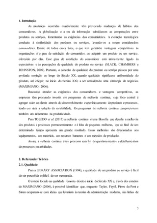 3
1. Introdução
As mudanças ocorridas mundialmente têm provocado mudanças de hábitos dos
consumidores. A globalização e a era da informação subsidiaram as comparações entre
produtos ou serviços, fomentando as exigências dos consumidores. A evolução tecnológica
conduziu à similaridade dos produtos ou serviços, levando-os a serem considerados
commodities. Diante de todos esses fatos, o que tem garantido vantagens competitivas às
organizações é o grau de satisfação do consumidor, ao adquirir um produto ou um serviço,
oferecido por elas. Esse grau de satisfação do consumidor está intimamente ligado às
expectativas e às percepções de qualidade do produto ou serviço (SLACK, CHAMBERS e
JOHNSTON, 2009). Portanto, o conceito de qualidade do produto ou serviço passou por uma
profunda evolução ao longo do Século XX, quando qualidade significava uniformidade do
produto, até chegar, no início do Século XXI, a ser considerada uma estratégia de negócios
(MAXIMIANO, 2006).
Buscando atender as exigências dos consumidores e vantagens competitivas, as
empresas têm procurado investir em programas de melhoria contínua, cuja foco central é
agregar valor ao cliente através do desenvolvimento e aperfeiçoamento de produtos e processos,
tendo em vista a redução da variabilidade. Os programas de melhoria contínua proporcionam
também um incremento na produtividade.
Para TOLEDO et al. (2017) a melhoria contínua é uma filosofia que desafia a melhoria
dos produtos e processos permanentemente e é feita de pequenas melhoras, que ao final de um
determinado tempo apresenta um grande resultado. Essas melhorias são direcionadas aos
equipamentos, aos materiais, aos recursos humanos e aos métodos de produção.
Assim, a melhoria continua é um processo sem fim de questionamentos e detalhamentos
de processos ou atividades.
2. Referencial Teórico
2.1. Qualidade
Para a LIBRARY ASSOCIATION (1994), a qualidade de um produto ou serviço é fácil
de ser percebida e difícil de ser mensurada.
O estudo focado na qualidade remonta desde o início do Século XX e, través dos estudos
de MAXIMIANO (2006), é possível identificar que, enquanto Taylor, Fayol, Pierre du Pont e
Sloan ocuparam-se com ideias que levariam às teorias da administração moderna, nas linhas de
 