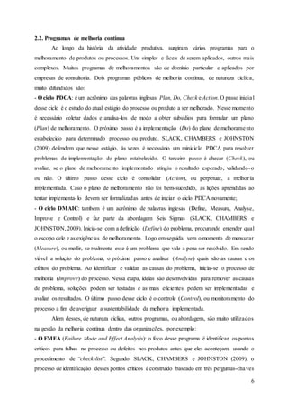 6
2.2. Programas de melhoria contínua
Ao longo da história da atividade produtiva, surgiram vários programas para o
melhoramento de produtos ou processos. Uns simples e fáceis de serem aplicados, outros mais
complexos. Muitos programas de melhoramentos são de domínio particular e aplicados por
empresas de consultoria. Dois programas públicos de melhoria contínua, de natureza cíclica,
muito difundidos são:
- O ciclo PDCA: é um acrônimo das palavras inglesas Plan, Do, Check e Action. O passo inicial
desse ciclo é o estudo do atual estágio do processo ou produto a ser melhorado. Nesse momento
é necessário coletar dados e analisa-los de modo a obter subsídios para formular um plano
(Plan) de melhoramento. O próximo passo é a implementação (Do) do plano de melhoramento
estabelecido para determinado processo ou produto. SLACK, CHAMBERS e JOHNSTON
(2009) defendem que nesse estágio, às vezes é necessário um miniciclo PDCA para resolver
problemas de implementação do plano estabelecido. O terceiro passo é checar (Check), ou
avaliar, se o plano de melhoramento implementado atingiu o resultado esperado, validando-o
ou não. O último passo desse ciclo é consolidar (Action), ou perpetuar, a melhoria
implementada. Caso o plano de melhoramento não foi bem-sucedido, as lições aprendidas ao
tentar implementa-lo devem ser formalizadas antes de iniciar o ciclo PDCA novamente;
- O ciclo DMAIC: também é um acrônimo de palavras inglesas (Define, Measure, Analyse,
Improve e Control) e faz parte da abordagem Seis Sigmas (SLACK, CHAMBERS e
JOHNSTON, 2009). Inicia-se com a definição (Define) do problema, procurando entender qual
o escopo dele e as exigências de melhoramento. Logo em seguida, vem o momento de mensurar
(Measure), ou medir, se realmente esse é um problema que vale a pena ser resolvido. Em sendo
viável a solução do problema, o próximo passo e analisar (Analyse) quais são as causas e os
efeitos do problema. Ao identificar e validar as causas do problema, inicia-se o processo de
melhoria (Improve) do processo. Nessa etapa, ideias são desenvolvidas para remover as causas
do problema, soluções podem ser testadas e as mais eficientes podem ser implementadas e
avaliar os resultados. O último passo desse ciclo é o controle (Control), ou monitoramento do
processo a fim de averiguar a sustentabilidade da melhoria implementada.
Além desses, de natureza cíclica, outros programas, ou abordagens, são muito utilizados
na gestão da melhoria contínua dentro das organizações, por exemplo:
- O FMEA (Failure Mode and Effect Analysis): o foco desse programa é identificar os pontos
críticos para falhas no processo ou defeitos nos produtos antes que eles aconteçam, usando o
procedimento de “check-list”. Segundo SLACK, CHAMBERS e JOHNSTON (2009), o
processo de identificação desses pontos críticos é construído baseado em três perguntas-chaves
 