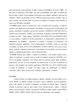 7
para cada uma das causas potenciais de falha: (i) qual a probabilidade de ocorrer a falha?; (ii)
qual seria a consequência dessa falha?; (iii) qual a probabilidade dessa falha ser identificada
antes de afetar o cliente? Essas perguntas devem gerar uma avaliação quantitativa para que seja
calculado o número de prioridade de risco (NPR) para cada causa possível de falha. Logo, as
ações corretivas para prevenir falhas no processo ou defeitos nos produtos serão aplicadas às
causas cujo NPR indica prioridade;
- O SMED (Single Minute Exchange Die): com a execução desse programa, as empresas
garantem uma rápida troca de ferramental das máquinas (setup) baseada na padronização das
mesmas, preparando as maquinas para um novo processo. CARDOSO e HAYASHI (2015, p.
6) afirma que esse programa “contribui para a eliminação de gargalos, busca maior flexibilidade
e redução de custos”. Ainda segundo CARDOSO e HAYASHI (2015) apud SHINGO (2003)
os setups eficientes compõem-se de três características: (i) conhecimento e funcionamento do
equipamento; (ii) habilidade e experiência na remoção e montagem do ferramental; (iii)
operadores altamente qualificados. Com a implementação do SMED, o tempo de setup pode
ser reduzido, em média, de 30% a 50% (DEMARINI, ANJOS e SANTOS, 2011), pois os setups
internos (quando as máquinas/equipamentos estão paradas), são convertidos em setups externos
(quando as máquinas/equipamentos estão em funcionamento);
- O MASP (Método para Análise e Solução de Problemas): é um método genérico para a
solução de problemas e, portanto, pode ser usado por qualquer profissional (TOLEDO et al.,
2017) e em qualquer organização. Esse método pode ser executado quando algum problema é
diagnosticado por meio de outros programas de monitoramento ou na busca de melhorias no
processo, a fim de atingir uma excelente performance (TOLEDO et al., 2017). O MASP propõe
a solução de problemas ao concluir sete etapas. Quais são: identificação do problema,
observação, análise, plano de ação, ação, verificação, padronização e conclusão.
2.3. Kaizen
A palavra Kaizen é de origem japonesa e significa “mudança (kai) para melhor (zen)”.
É uma filosofia de melhoria contínua que envolve todos os indivíduos de uma organização,
desde a alta gerência ao operário. Conceitua-se na redução de esforços físicos e materiais,
tornando os processos cada vez mais enxutos (Lean Manufacturing) e velozes. A filosofia
Kaizen, em seu arcabouço, envolve os programas de melhoria contínua citados a pouco (PDCA,
DMAIC, FMEA, SMED e MASP), além de outros não relacionados nesta pesquisa.
 
