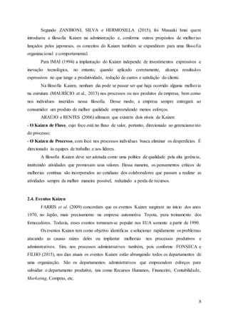 8
Segundo ZANIBONI, SILVA e HERMOSILLA (2015), foi Masaaki Imai quem
introduziu a filosofia Kaizen na administração e, conforme outros propósitos de melhorias
lançados pelos japoneses, os conceitos do Kaizen também se expandiram para uma filosofia
organizacional e comportamental.
Para IMAI (1994) a implantação do Kaizen independe de investimentos expressivos e
inovação tecnológica, no entanto, quando aplicado corretamente, alcança resultados
expressivos no que tange a produtividade, redução de custos e satisfação do cliente.
Na filosofia Kaizen, nenhum dia pode se passar ser que haja ocorrido alguma melhoria
na estrutura (MAURÍCIO et al., 2013) nos processos ou nos produtos da empresa, bem como
nos indivíduos inseridos nessa filosofia. Desse modo, a empresa sempre entregará ao
consumidor um produto de melhor qualidade empreendendo menos esforços.
ARAÚJO e RENTES (2006) afirmam que existem dois níveis de Kaizen:
- O Kaizen de Fluxo, cujo foco está no fluxo de valor, portanto, direcionado ao gerenciamento
do processo;
- O Kaizen de Processo, com foco nos processos individuas busca eliminar os desperdícios. É
direcionado às equipes de trabalho e aos líderes.
A filosofia Kaizen deve ser adotada como uma política de qualidade pela alta gerência,
instituindo atividades que promovam seus valores. Dessa maneira, os pensamentos críticos de
melhorias contínua são incorporados ao cotidiano dos colaboradores que passam a realizar as
atividades sempre da melhor maneira possível, reduzindo a perda de recursos.
2.4. Eventos Kaizen
FARRIS et al. (2009) concordam que os eventos Kaizen surgiram no início dos anos
1970, no Japão, mais precisamente na empresa automotiva Toyota, para treinamento dos
fornecedores. Todavia, esses eventos tornaram-se popular nos EUA somente a partir de 1990.
Os eventos Kaizen tem como objetivo identificas e solucionar rapidamente os problemas
atacando as causas raízes deles ou implantar melhorias nos processos produtivos e
administrativos. Sim, nos processos administrativos também, pois conforme FONSECA e
FILHO (2015), nos dias atuais os eventos Kaizen estão abrangendo todos os departamentos de
uma organização. São os departamentos administrativos que empreendem esforços para
subsidiar o departamento produtivo, tais como Recursos Humanos, Financeiro, Contabilidade,
Marketing, Compras, etc.
 