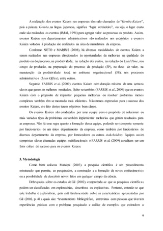 9
A realização dos eventos Kaizen nas empresas têm sido chamados de “Gemba Kaizen”,
pois a palavra Gemba, na língua japonesa, significa “lugar verdadeiro”, ou seja, o lugar exato
onde são realizados os eventos (IMAI, 1994) para agregar valor ao processo ou produto. Assim,
eventos Kaizen nos departamentos administrativos são realizados nos escritórios e eventos
Kaizen voltados à produção são realizados na área de manufatura da empresa.
Conforme NETO e MARINS (2008), há diversas modalidades de eventos Kaizen a
serem realizados nas empresas direcionados às oportunidades de melhorias na qualidade do
produto ou do processo, na produtividade, na redução dos custos, na redução do Lead Time, nos
setups de produção, na preparação do processo de produção (3P), no fluxo de valor, na
manutenção da produtividade total, no ambiente organizacional (5S), nos processos
administrativos (Lean Office), entre outros.
Segundo FARRIS et al. (2009), eventos Kaizen com duração máxima de uma semana
são os que geram os melhores resultados. Sabe-se também (FARRIS et al., 2009) que os eventos
Kaizen com o propósito de implantar pequenas melhorias ou resolver problemas menos
complexos também têm se mostrado mais eficientes. Não menos expressivo para o sucesso dos
eventos Kaizen, é o fato destes terem objetivos bem claros.
Os eventos Kaizen são conduzidos por uma equipe com o propósito de solucionar os
mais variados tipos de problemas ou também implementar melhorias que geram resultados para
as empresas. Não há uma regra quanto a formação dessa equipe, podendo ser composta somente
por funcionários de um único departamento da empresa, como também por funcionários de
diversos departamento da empresa, por fornecedores ou outros stakeholders. Equipes assim
compostas são as chamadas equipes multifuncionais e FARRIS et al. (2009) acreditam ser um
fator crítico de sucesso para os eventos Kaizen.
3. Metodologia
Como bem colocou Marconi (2003), a pesquisa científica é um procedimento
estruturado que permite, ao pesquisador, a construção e a formação de novos conhecimentos
ou a possibilidade de descobrir novos fatos em qualquer campo da ciência.
Debruçados sobre os estudos de Gil (2002), compreende-se que as pesquisas científicas
podem ser classificadas em exploratórias, descritivas ou explicativas. Portanto, entende-se que
este trabalho é exploratório, pois está fundamentado sobre as características apresentadas por
Gil (2002, p. 41), quais são: “levantamento bibliográfico, entrevistas com pessoas que tiveram
experiências práticas com o problema pesquisado e análise de exemplos que estimulem a
 