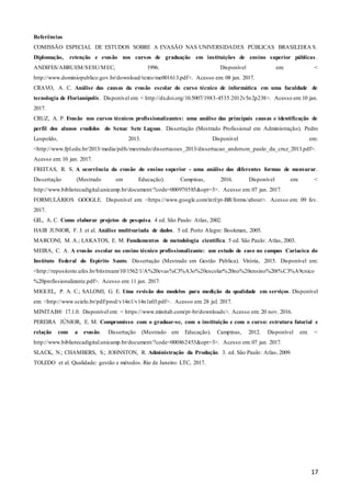 17
Referências
COMISSÃO ESPECIAL DE ESTUDOS SOBRE A EVASÃO NAS UNIVERSIDADES PÚBLICAS BRASILEIRA S.
Diplomação, retenção e evasão nos cursos de graduação em instituições de ensino superior públicas .
ANDIFES/ABRUEM/SESU/MEC, 1996. Disponível em: <
http://www.dominiopublico.gov.br/download/texto/me001613.pdf>. Acesso em: 08 jan. 2017.
CRAVO, A. C. Análise das causas da evasão escolar do curso técnico de informática em uma faculdade de
tecnologia de Florianópolis. Disponível em: < http://dx.doi.org/10.5007/1983-4535.2012v5n2p238>. Acesso em:10 jan.
2017.
CRUZ, A. P. Evasão nos cursos técnicos profissionalizantes: uma análise das principais causas e identificação de
perfil dos alunos evadidos do Senac Sete Lagoas. Dissertação (Mestrado Profissional em Administração). Pedro
Leopoldo, 2013. Disponível em:
<http://www.fpl.edu.br/2013/media/pdfs/mestrado/dissertacoes_2013/dissertacao_anderson_paulo_da_cruz_2013.pdf>.
Acesso em: 10 jan. 2017.
FREITAS, R. S. A ocorrência da evasão do ensino superior - uma análise das diferentes formas de mensurar.
Dissertação (Mestrado em Educação). Campinas, 2016. Disponível em: <
http://www.bibliotecadigital.unicamp.br/document/?code=000970585&opt=3>. Acesso em: 07 jan. 2017.
FORMULÁRIOS GOOGLE. Disponível em: <https://www.google.com/intl/pt-BR/forms/about>. Acesso em: 09 fev.
2017.
GIL, A. C. Como elaborar projetos de pesquisa. 4 ed. São Paulo: Atlas, 2002.
HAIR JUNIOR, F. J. et al. Análise multivariada de dados. 5 ed. Porto Alegre: Bookman, 2005.
MARCONI, M. A.; LAKATOS, E. M. Fundamentos de metodologia científica. 5 ed. São Paulo: Atlas, 2003.
MEIRA, C. A. A evasão escolar no ensino técnico profissionalizante: um estudo de caso no campus Cariacica do
Instituto Federal do Espírito Santo. Dissertação (Mestrado em Gestão Pública). Vitória, 2015. Disponível em:
<http://repositorio.ufes.br/bitstream/10/1562/1/A%20evas%C3%A3o%20escolar%20no%20ensino%20t%C3%A9cnico
%20profissionalizante.pdf>. Acesso em: 11 jan. 2017.
MIGUEL, P. A. C.; SALOMI, G. E. Uma revisão dos modelos para medição da qualidade em serviços. Disponível
em: <http://www.scielo.br/pdf/prod/v14n1/v14n1a03.pdf>. Acesso em: 28 jul. 2017.
MINITAB® 17.1.0. Disponível em: < https://www.minitab.com/pt-br/downloads>. Acesso em: 20 nov. 2016.
PEREIRA JÚNIOR, E. M. Compromisso com o graduar-se, com a instituição e com o curso: estrutura fatorial e
relação com a evasão. Dissertação (Mestrado em Educação). Campinas, 2012. Disponível em: <
http://www.bibliotecadigital.unicamp.br/document/?code=000862453&opt=3>. Acesso em: 07 jan. 2017.
SLACK, N.; CHAMBERS, S.; JOHNSTON, R. Administração da Produção. 3. ed. São Paulo: Atlas, 2009.
TOLEDO et al. Qualidade: gestão e métodos. Rio de Janeiro: LTC, 2017.
 