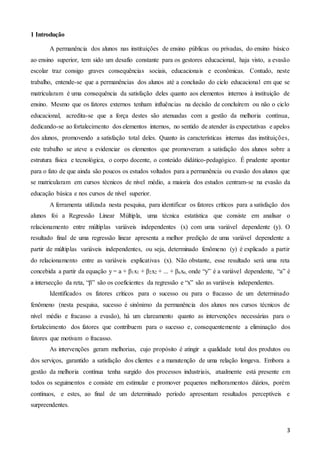 3
1 Introdução
A permanência dos alunos nas instituições de ensino públicas ou privadas, do ensino básico
ao ensino superior, tem sido um desafio constante para os gestores educacional, haja visto, a evasão
escolar traz consigo graves consequências sociais, educacionais e econômicas. Contudo, neste
trabalho, entende-se que a permanências dos alunos até a conclusão do ciclo educacional em que se
matricularam é uma consequência da satisfação deles quanto aos elementos internos à instituição de
ensino. Mesmo que os fatores externos tenham influências na decisão de concluírem ou não o ciclo
educacional, acredita-se que a força destes são atenuadas com a gestão da melhoria contínua,
dedicando-se ao fortalecimento dos elementos internos, no sentido de atender às expectativas e apelos
dos alunos, promovendo a satisfação total deles. Quanto às características internas das instituições,
este trabalho se ateve a evidenciar os elementos que promoveram a satisfação dos alunos sobre a
estrutura física e tecnológica, o corpo docente, o conteúdo didático-pedagógico. É prudente apontar
para o fato de que ainda são poucos os estudos voltados para a permanência ou evasão dos alunos que
se matricularam em cursos técnicos de nível médio, a maioria dos estudos centram-se na evasão da
educação básica e nos cursos de nível superior.
A ferramenta utilizada nesta pesquisa, para identificar os fatores críticos para a satisfação dos
alunos foi a Regressão Linear Múltipla, uma técnica estatística que consiste em analisar o
relacionamento entre múltiplas variáveis independentes (x) com uma variável dependente (y). O
resultado final de uma regressão linear apresenta a melhor predição de uma variável dependente a
partir de múltiplas variáveis independentes, ou seja, determinado fenômeno (y) é explicado a partir
do relacionamento entre as variáveis explicativas (x). Não obstante, esse resultado será uma reta
concebida a partir da equação y = a + β1x1 + β2x2 + ... + βnxn, onde “y” é a variável dependente, “a” é
a intersecção da reta, “β” são os coeficientes da regressão e “x” são as variáveis independentes.
Identificados os fatores críticos para o sucesso ou para o fracasso de um determinado
fenômeno (nesta pesquisa, sucesso é sinônimo da permanência dos alunos nos cursos técnicos de
nível médio e fracasso a evasão), há um clareamento quanto as intervenções necessárias para o
fortalecimento dos fatores que contribuem para o sucesso e, consequentemente a eliminação dos
fatores que motivam o fracasso.
As intervenções geram melhorias, cujo propósito é atingir a qualidade total dos produtos ou
dos serviços, garantido a satisfação dos clientes e a manutenção de uma relação longeva. Embora a
gestão da melhoria contínua tenha surgido dos processos industriais, atualmente está presente em
todos os seguimentos e consiste em estimular e promover pequenos melhoramentos diários, porém
contínuos, e estes, ao final de um determinado período apresentam resultados perceptíveis e
surpreendentes.
 