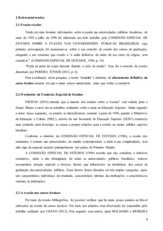4
2 Referencial teórico
2.1 Evasão escolar
Tendo em vista levantar informações sobre a evasão nas universidades públicas brasileiras, de
maio de 1995 a julho de 1996 foi elaborado um belo trabalho pela COMISSÃO ESPECIAL DE
ESTUDOS SOBRE A EVASÃO NAS UNIVERSIDADES PÚBLICAS BRASILEIRAS cuja
primeira preocupação foi posicionar-se sobre o seu conceito de evasão dos cursos de graduação,
chegando a um consenso que evasão é “a saída definitiva do aluno de seu curso de origem, sem
concluí-lo” (COMISSÃO ESPECIAL DE ESTUDOS, 1996, p. 19).
“Perda de parte do corpo discente durante o ciclo de estudo”. Esse foi o conceito de evasão
dissertado por PEREIRA JÚNIOR (2012, p. 6).
Para a realização desta pesquisa, o termo “evasão” é sinônimo de afastamento definitivo do
curso técnico noturno em que o aluno estava matriculado, antes que venha a concluí-lo.
2.2 O relatório da Comissão Especial de Estudos
FREITAS (2016) entende que a maioria dos estudos sobre a “evasão” está voltada para o
Ensino Básico e raros são os trabalhos realizados sobre o tema na Educação Superior. Ainda segundo
o autor, nesse segmento, os estudos se intensificaram somente a parte de 1996, quando o Ministério
da Educação e Cultura (MEC), através da sua Secretaria de Educação Superior (SESU) constituiu
uma comissão para investigar as causas e propor soluções para a evasão no ensino público superior
brasileiro.
Conforme o relatório da COMISSÃO ESPECIAL DE ESTUDOS (1996), a evasão dos
estudantes é comum nas universidades do mundo contemporâneo e dado à sua complexidade, tem
sido algo de especial atenção principalmente nos países de Primeiro Mundo.
A COMISSÃO ESPECIAL DE ESTUDOS (1996) ressalta que não considera o relatório
conclusivo, dado a não abrangência de todas as universidades públicas brasileiras, todavia
recomendou atenção especial a diversos fatores que influenciam na desistência dos cursos de
graduação das universidades públicas. Esses fatores foram alocados em três amplas categorias, quais
são: características individuais do estudante, características internas das instituições e características
externas às instituições.
2.3 A evasão nos cursos técnicos
Por meio da revisão bibliográfica, foi possível verificar que há muito pouco estudos no Brasil
enfocados na evasão de cursos técnicos. Em meio aos achados, essa observação foi respondida pelo
trabalho realizado por CRAVO (2012). Pois segundo essa autora, apud MACHADO e MOREIRA
 