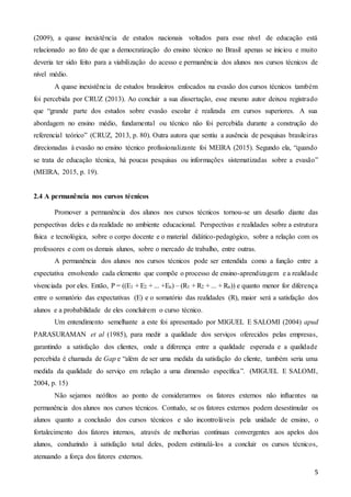5
(2009), a quase inexistência de estudos nacionais voltados para esse nível de educação está
relacionado ao fato de que a democratização do ensino técnico no Brasil apenas se iniciou e muito
deveria ter sido feito para a viabilização do acesso e permanência dos alunos nos cursos técnicos de
nível médio.
A quase inexistência de estudos brasileiros enfocados na evasão dos cursos técnicos também
foi percebida por CRUZ (2013). Ao concluir a sua dissertação, esse mesmo autor deixou registrado
que “grande parte dos estudos sobre evasão escolar é realizada em cursos superiores. A sua
abordagem no ensino médio, fundamental ou técnico não foi percebida durante a construção do
referencial teórico” (CRUZ, 2013, p. 80). Outra autora que sentiu a ausência de pesquisas brasileiras
direcionadas à evasão no ensino técnico profissionalizante foi MEIRA (2015). Segundo ela, “quando
se trata de educação técnica, há poucas pesquisas ou informações sistematizadas sobre a evasão”
(MEIRA, 2015, p. 19).
2.4 A permanência nos cursos técnicos
Promover a permanência dos alunos nos cursos técnicos tornou-se um desafio diante das
perspectivas deles e da realidade no ambiente educacional. Perspectivas e realidades sobre a estrutura
física e tecnológica, sobre o corpo docente e o material didático-pedagógico, sobre a relação com os
professores e com os demais alunos, sobre o mercado de trabalho, entre outras.
A permanência dos alunos nos cursos técnicos pode ser entendida como a função entre a
expectativa envolvendo cada elemento que compõe o processo de ensino-aprendizagem e a realidade
vivenciada por eles. Então, P = ((E1 + E2 + ... +En) – (R1 + R2 + ... + Rn)) e quanto menor for diferença
entre o somatório das expectativas (E) e o somatório das realidades (R), maior será a satisfação dos
alunos e a probabilidade de eles concluírem o curso técnico.
Um entendimento semelhante a este foi apresentado por MIGUEL E SALOMI (2004) apud
PARASURAMAN et al (1985), para medir a qualidade dos serviços oferecidos pelas empresas,
garantindo a satisfação dos clientes, onde a diferença entre a qualidade esperada e a qualidade
percebida é chamada de Gap e “além de ser uma medida da satisfação do cliente, também seria uma
medida da qualidade do serviço em relação a uma dimensão específica”. (MIGUEL E SALOMI,
2004, p. 15)
Não sejamos neófitos ao ponto de considerarmos os fatores externos não influentes na
permanência dos alunos nos cursos técnicos. Contudo, se os fatores externos podem desestimular os
alunos quanto a conclusão dos cursos técnicos e são incontroláveis pela unidade de ensino, o
fortalecimento dos fatores internos, através de melhorias contínuas convergentes aos apelos dos
alunos, conduzindo à satisfação total deles, podem estimulá-los a concluir os cursos técnicos,
atenuando a força dos fatores externos.
 