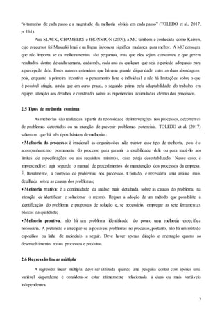 7
“o tamanho de cada passo e a magnitude da melhoria obtida em cada passo” (TOLEDO et al., 2017,
p. 161).
Para SLACK, CHAMBERS e JHONSTON (2009), a MC também é conhecida como Kaizen,
cujo precursor foi Masaaki Imai e na língua japonesa significa mudança para melhor. A MC consagra
que não importa se os melhoramentos são pequenos, mas que eles sejam constantes e que gerem
resultados dentro de cada semana, cada mês, cada ano ou qualquer que seja o período adequado para
a percepção dele. Esses autores entendem que há uma grande disparidade entre as duas abordagens,
pois, enquanto a primeira incentiva o pensamento livre e individual e não há limitações sobre o que
é possível atingir, ainda que em curto prazo, o segundo prima pela adaptabilidade do trabalho em
equipe, atenção aos detalhes e construído sobre as experiências acumuladas dentro dos processos.
2.5 Tipos de melhoria contínua
As melhorias são realizadas a partir da necessidade de intervenções nos processos, decorrentes
de problemas detectados ou na intenção de prevenir problemas potenciais. TOLEDO et al. (2017)
salientam que há três tipos básicos de melhorias:
 Melhoria do processo: é irracional as organizações não manter esse tipo de melhoria, pois é o
acompanhamento permanente do processo para garantir a estabilidade dele ou para trazê-lo aos
limites de especificações ou aos requisitos mínimos, caso esteja desestabilizado. Nesse caso, é
imprescindível agir segundo o manual de procedimentos de manutenção dos processos da empresa.
É, literalmente, a correção de problemas nos processos. Contudo, é necessária uma análise mais
detalhada sobre as causas dos problemas;
 Melhoria reativa: é a continuidade da análise mais detalhada sobre as causas do problema, na
intenção de identificar e solucionar o mesmo. Requer a adoção de um método que possibilite a
identificação do problema e propostas de solução e, se necessário, empregar as sete ferramentas
básicas da qualidade;
 Melhoria proativa: não há um problema identificado tão pouco uma melhoria específica
necessária. A pretensão é antecipar-se a possíveis problemas no processo, portanto, não há um método
específico ou linha de raciocínio a seguir. Deve haver apenas direção e orientação quanto ao
desenvolvimento novos processos e produtos.
2.6 Regressão linear múltipla
A regressão linear múltipla deve ser utilizada quando uma pesquisa contar com apenas uma
variável dependente e considera-se estar intimamente relacionada a duas ou mais variáveis
independentes.
 
