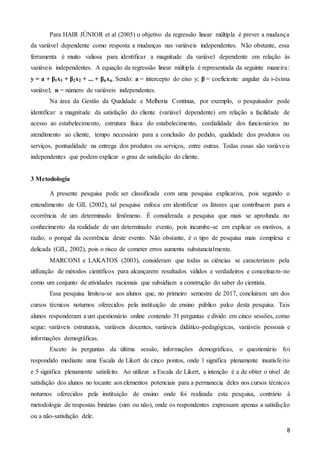 8
Para HAIR JÚNIOR et al (2005) o objetivo da regressão linear múltipla é prever a mudança
da variável dependente como resposta a mudanças nas variáveis independentes. Não obstante, essa
ferramenta é muito valiosa para identificar a magnitude da variável dependente em relação às
variáveis independentes. A equação da regressão linear múltipla é representada da seguinte maneira:
y = a + β1x1 + β2x2 + ... + βnxn. Sendo: a = intercepto do eixo y; β = coeficiente angular da i-ésima
variável; n = número de variáveis independentes.
Na área da Gestão da Qualidade e Melhoria Contínua, por exemplo, o pesquisador pode
identificar a magnitude da satisfação do cliente (variável dependente) em relação a facilidade de
acesso ao estabelecimento, estrutura física do estabelecimento, cordialidade dos funcionários no
atendimento ao cliente, tempo necessário para a conclusão do pedido, qualidade dos produtos ou
serviços, pontualidade na entrega dos produtos ou serviços, entre outras. Todas essas são variáveis
independentes que podem explicar o grau de satisfação do cliente.
3 Metodologia
A presente pesquisa pode ser classificada com uma pesquisa explicativa, pois segundo o
entendimento de GIL (2002), tal pesquisa enfoca em identificar os fatores que contribuem para a
ocorrência de um determinado fenômeno. É considerada a pesquisa que mais se aprofunda no
conhecimento da realidade de um determinado evento, pois incumbe-se em explicar os motivos, a
razão, o porquê da ocorrência deste evento. Não obstante, é o tipo de pesquisa mais complexa e
delicada (GIL, 2002), pois o risco de cometer erros aumenta substancialmente.
MARCONI e LAKATOS (2003), consideram que todas as ciências se caracterizam pela
utilização de métodos científicos para alcançarem resultados válidos e verdadeiros e conceituam-no
como um conjunto de atividades racionais que subsidiam a construção do saber do cientista.
Essa pesquisa limitou-se aos alunos que, no primeiro semestre de 2017, concluíram um dos
cursos técnicos noturnos oferecidos pela instituição de ensino público palco desta pesquisa. Tais
alunos responderam a um questionário online contendo 31 perguntas e divido em cinco sessões, como
segue: variáveis estruturais, variáveis docentes, variáveis didático-pedagógicas, variáveis pessoais e
informações demográficas.
Exceto às perguntas da última sessão, informações demográficas, o questionário foi
respondido mediante uma Escala de Likert de cinco pontos, onde 1 significa plenamente insatisfeito
e 5 significa plenamente satisfeito. Ao utilizar a Escala de Likert, a intenção é a de obter o nível de
satisfação dos alunos no tocante aos elementos potenciais para a permanecia deles nos cursos técnicos
noturnos oferecidos pela instituição de ensino onde foi realizada esta pesquisa, contrário à
metodologia de respostas binárias (sim ou não), onde os respondentes expressam apenas a satisfação
ou a não-satisfação dele.
 