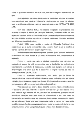 sobre as questões ambientais em sua casa, com seus amigos e comunidade em
geral.
Uma população que tenha conhecimentos, habilidades, atitudes, motivações
e compromissos para trabalhar, individual e coletivamente, na busca de soluções
para os problemas existentes e para a prevenção dos novos. (MARCATTO, 2002,
p.14).
Com isso o objetivo da EA, nas escolas é capacitar os professores para
atuarem no ensino e difusão da Educação Ambiental, buscando dentro da área
específica trabalhar temas da diversidade, como conhecer as diferentes funções dos
recursos didáticos, analisar a política e formas de trabalho da Educação Ambiental
nos diferentes níveis hierárquicos.
Pedrini (1997), neste sentido, o ensino de Educação Ambiental deve
proporcionar que o aluno compreenda o seu pensar e fazer, o agir e o refletir, a
teoria e a prática, direcionando-os para a participação.
Partindo nesse contexto conseguimos aprender que a principal maneira de
se trabalhar a EA nas escolas é por meio de disciplinas afins, como ciências e
geografia.
Embora a escola não seja a principal responsável pelo processo de
produção do saber, ela está comprometida com a distribuição do conhecimento
historicamente acumulado. É necessário, portanto, que cumpra com clareza e
determinação este papel que lhe é específico e singular quando se trata de
formação humana. (HORN, 2008).
Como foi explanado anteriormente, isso revela que os ideais de
transversalidade e interdisciplinaridade não estão sendo realizados, não por falta de
vontades dos professores, mas porque é muito difícil desenvolver uma educação tão
complexa como a EA em um contexto totalmente disciplinar.
Vale ressaltar que através desse trabalho podemos notar a importância de
se estudar a Educação Ambiental na escola, pode se dizer que esse estudo serviu
para construir algo diferente em nos, pois com ele aprendemos que como futuros
professores devemos lutar pelo direito de trabalharmos a EA, nas salas, na
comunidade, no município onde nós quisermos, basta sermos perseverantes naquilo
que acreditamos. Basta uma ação nossa para mudar o mundo em nossa volta,
acreditamos que através dessa pesquisa iremos mudar o nosso modo de ver o meio
ambiente, iremos juntos lutar por aquilo que é o nosso meio de sobrevivência.
 