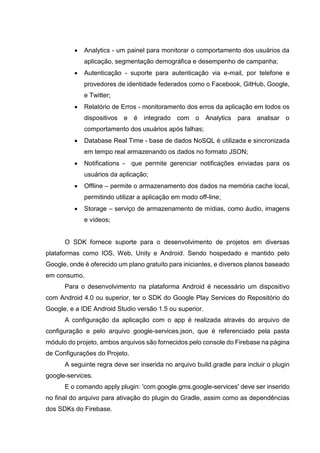  Analytics - um painel para monitorar o comportamento dos usuários da
aplicação, segmentação demográfica e desempenho de campanha;
 Autenticação - suporte para autenticação via e-mail, por telefone e
provedores de identidade federados como o Facebook, GitHub, Google,
e Twitter;
 Relatório de Erros - monitoramento dos erros da aplicação em todos os
dispositivos e é integrado com o Analytics para analisar o
comportamento dos usuários após falhas;
 Database Real Time - base de dados NoSQL é utilizada e sincronizada
em tempo real armazenando os dados no formato JSON;
 Notifications - que permite gerenciar notificações enviadas para os
usuários da aplicação;
 Offline – permite o armazenamento dos dados na memória cache local,
permitindo utilizar a aplicação em modo off-line;
 Storage – serviço de armazenamento de mídias, como áudio, imagens
e vídeos;
O SDK fornece suporte para o desenvolvimento de projetos em diversas
plataformas como IOS, Web, Unity e Android. Sendo hospedado e mantido pelo
Google, onde é oferecido um plano gratuito para iniciantes, e diversos planos baseado
em consumo.
Para o desenvolvimento na plataforma Android é necessário um dispositivo
com Android 4.0 ou superior, ter o SDK do Google Play Services do Repositório do
Google, e a IDE Android Studio versão 1.5 ou superior.
A configuração da aplicação com o app é realizada através do arquivo de
configuração e pelo arquivo google-services.json, que é referenciado pela pasta
módulo do projeto, ambos arquivos são fornecidos pelo console do Firebase na página
de Configurações do Projeto.
A seguinte regra deve ser inserida no arquivo build.gradle para incluir o plugin
google-services.
E o comando apply plugin: 'com.google.gms.google-services' deve ser inserido
no final do arquivo para ativação do plugin do Gradle, assim como as dependências
dos SDKs do Firebase.
 