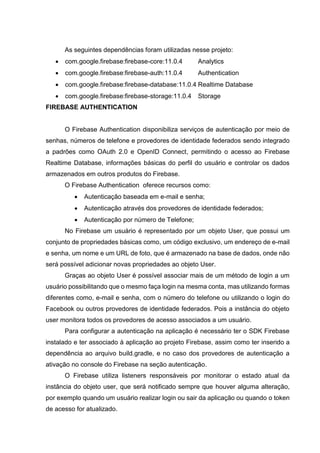 As seguintes dependências foram utilizadas nesse projeto:
 com.google.firebase:firebase-core:11.0.4 Analytics
 com.google.firebase:firebase-auth:11.0.4 Authentication
 com.google.firebase:firebase-database:11.0.4 Realtime Database
 com.google.firebase:firebase-storage:11.0.4 Storage
FIREBASE AUTHENTICATION
O Firebase Authentication disponibiliza serviços de autenticação por meio de
senhas, números de telefone e provedores de identidade federados sendo integrado
a padrões como OAuth 2.0 e OpenID Connect, permitindo o acesso ao Firebase
Realtime Database, informações básicas do perfil do usuário e controlar os dados
armazenados em outros produtos do Firebase.
O Firebase Authentication oferece recursos como:
 Autenticação baseada em e-mail e senha;
 Autenticação através dos provedores de identidade federados;
 Autenticação por número de Telefone;
No Firebase um usuário é representado por um objeto User, que possui um
conjunto de propriedades básicas como, um código exclusivo, um endereço de e-mail
e senha, um nome e um URL de foto, que é armazenado na base de dados, onde não
será possível adicionar novas propriedades ao objeto User.
Graças ao objeto User é possível associar mais de um método de login a um
usuário possibilitando que o mesmo faça login na mesma conta, mas utilizando formas
diferentes como, e-mail e senha, com o número do telefone ou utilizando o login do
Facebook ou outros provedores de identidade federados. Pois a instância do objeto
user monitora todos os provedores de acesso associados a um usuário.
Para configurar a autenticação na aplicação é necessário ter o SDK Firebase
instalado e ter associado à aplicação ao projeto Firebase, assim como ter inserido a
dependência ao arquivo build.gradle, e no caso dos provedores de autenticação a
ativação no console do Firebase na seção autenticação.
O Firebase utiliza listeners responsáveis por monitorar o estado atual da
instância do objeto user, que será notificado sempre que houver alguma alteração,
por exemplo quando um usuário realizar login ou sair da aplicação ou quando o token
de acesso for atualizado.
 
