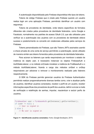 A autenticação disponibilizada pelo Firebase disponibiliza três tipos de tokens.
Tokens de código Firebase que é criado pelo Firebase quando um usuário
realiza login em uma aplicação Firebase, permitindo identificar um usuário com
segurança.
Tokens de provedores de identidade, onde tokens específicos de formatos
diferentes são criados pelos provedores de identidade federados, como Google e
Facebook, normalmente nos padrões de acesso OAuth 2.0, que são utilizados para
verificar se a autenticação dos usuários com os provedores de identidade obteve
sucesso e posteriormente os converte em credenciais utilizadas pelos serviços do
Firebase.
Tokens personalizados do Firebase, que são Tokens JWTs assinados usando
a chave privada de uma conta de serviço permitindo a autenticação, sendo utilizado
de maneira similar aos tokens fornecidos pelos provedores de identidade federados.
Para acionar os listeners que serão responsáveis por monitorar o estado da
instância do objeto user, é necessário instanciar os objetos FirebaseAuth e
AuthStateListener, e no método onCreate inicializar a instância de FireBaseAuth e o
método AuthStateListener, ficando a cargo dos métodos onStart e onStop
responsáveis por adicionar e remover o monitoramento realizado pelo listeners
respectivamente.
O SDK do Firebase permite gerenciar usuários do Firebase Authentication
permitindo realizar programaticamente diversas tarefas como, criar e atualizar perfis
de usuários, identificar usuários conectados, receber o perfil de um usuário, receber
informações específicas dos provedores de perfil dos usuários, definir e enviar e-mails
de verificação e redefinição de senhas, importar, reautenticar e excluir perfis de
usuários.
Figura 11 - Identificando usuários conectados. Fonte: (Google Developers, 2017)
 