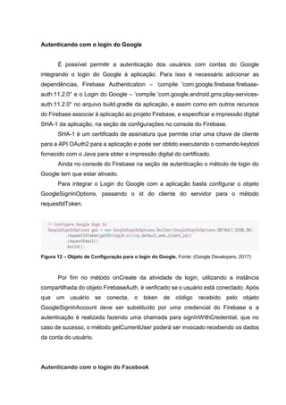 Autenticando com o login do Google
É possível permitir a autenticação dos usuários com contas do Google
integrando o login do Google à aplicação. Para isso é necessário adicionar as
dependências, Firebase Authentication – ‘compile 'com.google.firebase:firebase-
auth:11.2.0'’ e o Login do Google – ‘compile 'com.google.android.gms:play-services-
auth:11.2.0'’ no arquivo build.gradle da aplicação, e assim como em outros recursos
do Firebase associar à aplicação ao projeto Firebase, e especificar a impressão digital
SHA-1 da aplicação, na seção de configurações no console do Firebase.
SHA-1 é um certificado de assinatura que permite criar uma chave de cliente
para a API OAuth2 para a aplicação e pode ser obtido executando o comando keytool
fornecido com o Java para obter a impressão digital do certificado.
Ainda no console do Firebase na seção de autenticação o método de login do
Google tem que estar ativado.
Para integrar o Login do Google com a aplicação basta configurar o objeto
GoogleSignInOptions, passando o id do cliente do servidor para o método
requestIdToken.
Figura 12 – Objeto de Configuração para o login do Google. Fonte: (Google Developers, 2017)
Por fim no método onCreate da atividade de login, utilizando a instância
compartilhada do objeto FirebaseAuth, é verificado se o usuário está conectado. Após
que um usuário se conecta, o token de código recebido pelo objeto
GoogleSignInAccount deve ser substituído por uma credencial do Firebase e a
autenticação é realizada fazendo uma chamada para signInWithCredential, que no
caso de sucesso, o método getCurrentUser poderá ser invocado recebendo os dados
da conta do usuário.
Autenticando com o login do Facebook
 