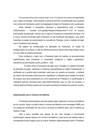 Os procedimentos para realizar login com o Facebook em partes se assemelha
com o login do Google, onde também é possível permitir a autenticação dos usuários
com contas do Facebook a partir da integração do login do Facebook com a aplicação.
Onde também é necessário adicionar a dependência para o Firebase
Authentication – “compile 'com.google.firebase:firebase-auth:11.2.0” no arquivo
build.gradle da aplicação. Porém com o login do Facebook é necessário fornecer o Id
e chave secreta fornecidos pelo Facebook no site Facebook Developers, que serão
inseridos na seção de autenticação no console do Firebase, onde o método de login
com o Facebook será ativado.
Na página de configuração da aplicação do Facebook, na seção de
configurações do produto, a URI de redirecionamento OAuth deve estar listada como
um dos URIs de redirecionamento.
Para configurar o login com o Facebook além de realizar os procedimentos
especificados pelo Facebook, é necessário configurar o objeto LoginButton,
solicitando as permissões public_profile e - mail.
E assim como no processo de login com o Google, no método onCreate
da atividade de login, utilizando a instância compartilhada do objeto FirebaseAuth, é
verificado se o usuário está conectado, após que um usuário se conecta, o método
de retorno de chamada onSuccess do LoginButton é utilizado para receber um token
de acesso que será substituído por uma credencial do Firebase e a autenticação é
realizada fazendo chamada para signInWithCredential, que no caso de sucesso, o
método getCurrentUser poderá ser invocado recebendo os dados da conta do usuário.
Autenticando com o número do telefone
O Firebase Authentication permite realizar login utilizando o número de telefone
de um usuário. Após o usuário inserir o número de telefone uma mensagem SMS com
um código de verificação de uso único é enviada ao telefone dele, que é inserido ao
realizar o login.
Vale a pena ressaltar que apesar de ser mais simples e conveniente
autenticação usando apenas um número de telefone, essa forma de realizar login é
considerada menos segura que os outros métodos disponibilizados pelo o Firebase,
 