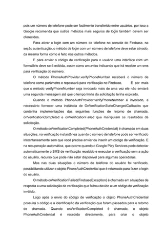 pois um número de telefone pode ser facilmente transferido entre usuários, por isso a
Google recomenda que outros métodos mais seguros de login também devem ser
oferecidos.
Para ativar o login com um número de telefone no console do Firebase, na
seção autenticação, o método de login com um número de telefone deve estar ativado,
da mesma forma como é feito nos outros métodos.
E para enviar o código de verificação para o usuário uma interface com um
formulário deve será exibida, assim como um aviso indicando que irá receber um sms
para verificação do número.
O método PhoneAuthProvider.verifyPhoneNumber receberá o número de
telefone como parâmetro e repassará para verificação no Firebase. E por mais
que o método verifyPhoneNumber seja invocado mais de uma vez ele não enviará
uma segunda mensagem até que o tempo limite da solicitação tenha expirado.
Quando o método PhoneAuthProvider.verifyPhoneNumber é invocado, é
necessário fornecer uma instância de OnVerificationStateChangedCallbacks que
contenha implementações das seguintes funções de retorno de chamada,
onVerificationCompleted e onVerificationFailed que manipulam os resultados da
solicitação.
O método onVerificationCompleted(PhoneAuthCredential) é chamado em duas
situações, na verificação instantânea quando o número de telefone pode ser verificado
instantaneamente sem que você precise enviar ou inserir um código de verificação. E
na recuperação automática, que ocorre quando o Google Play Services pode detectar
automaticamente o SMS de verificação recebido e executar a verificação sem a ação
do usuário, recurso que pode não estar disponível para algumas operadoras.
Mas nas duas situações o número de telefone do usuário foi verificado,
possibilitando utilizar o objeto PhoneAuthCredential que é retornado para fazer o login
do usuário.
O método onVerificationFailed(FirebaseException) é chamado em situações de
resposta a uma solicitação de verificação que falhou devido a um código de verificação
inválido.
Logo após o envio do código de verificação o objeto PhoneAuthCredential
possuirá o código e a identificação da verificação que foram passados para o retorno
de chamada. Quando onVerificationCompleted é chamado, o objeto
PhoneAuthCredential é recebido diretamente, para criar o objeto
 