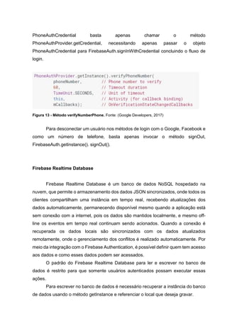 PhoneAuthCredential basta apenas chamar o método
PhoneAuthProvider.getCredential, necessitando apenas passar o objeto
PhoneAuthCredential para FirebaseAuth.signInWithCredential concluindo o fluxo de
login.
Figura 13 - Método verifyNumberPhone. Fonte: (Google Developers, 2017)
Para desconectar um usuário nos métodos de login com o Google, Facebook e
como um número de telefone, basta apenas invocar o método signOut,
FirebaseAuth.getInstance(). signOut().
Firebase Realtime Database
Firebase Realtime Database é um banco de dados NoSQL hospedado na
nuvem, que permite o armazenamento dos dados JSON sincronizados, onde todos os
clientes compartilham uma instância em tempo real, recebendo atualizações dos
dados automaticamente, permanecendo disponível mesmo quando a aplicação está
sem conexão com a internet, pois os dados são mantidos localmente, e mesmo off-
line os eventos em tempo real continuam sendo acionados. Quando a conexão é
recuperada os dados locais são sincronizados com os dados atualizados
remotamente, onde o gerenciamento dos conflitos é realizado automaticamente. Por
meio da integração com o Firebase Authentication, é possível definir quem tem acesso
aos dados e como esses dados podem ser acessados.
O padrão do Firebase Realtime Database para ler e escrever no banco de
dados é restrito para que somente usuários autenticados possam executar essas
ações.
Para escrever no banco de dados é necessário recuperar a instância do banco
de dados usando o método getInstance e referenciar o local que deseja gravar.
 